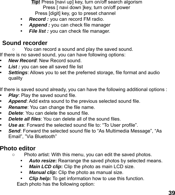  39  Tip! Press [navi up] key, turn on/off search algorism       Press [ navi down ]key, turn on/off power         Press [digit] key, go to preset channel ▪ Record : you can record FM radio. ▪ Append : you can check file manager ▪ File list : you can check file manager.    Sound recorder   ○  You can record a sound and play the saved sound. If there is no saved sound, you can have following options: ▪ New Record: New Record sound. ▪ List : you can see all saved file list   ▪ Settings: Allows you to set the preferred storage, file format and audio quality  If there is saved sound already, you can have the following additional options : ▪ Play: Play the saved sound file. ▪ Append: Add extra sound to the previous selected sound file. ▪ Rename: You can change the file name. ▪ Delete: You can delete the sound file. ▪ Delete all files: You can delete all of the sound files. ▪ Use as: Forward the selected sound file to: &ldquo;To User profile&rdquo;. ▪ Send: Forward the selected sound file to &ldquo;As Multimedia Message&rdquo;, &ldquo;As Email&rdquo;, &rdquo;Via Bluetooth&rdquo;  Photo editor ○  Photo artist: With this menu, you can edit the saved photos. ▪ Auto resize: Rearrange the saved photos by selected means. ▪ Main LCD clip: Clip the photo as main LCD size. ▪ Manual clip: Clip the photo as manual size. ▪ Clip help: To get information how to use this function. Each photo has the following option: 