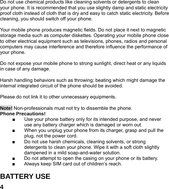  4 Do not use chemical products like cleaning solvents or detergents to clean your phone. It is recommended that you use slightly damp and static electricity proof cloth instead of cloth that is dry and easy to catch static electricity. Before cleaning, you should switch off your phone.  Your mobile phone produces magnetic fields. Do not place it next to magnetic storage media such as computer diskettes. Operating your mobile phone close to other electrical equipment such as televisions, phones, radios and personal computers may cause interference and therefore influence the performance of your phone.  Do not expose your mobile phone to strong sunlight, direct heat or any liquids in case of any damage.    Harsh handling behaviors such as throwing; beating which might damage the internal integrated circuit of the phone should be avoided.  Please do not link it to other unnecessary equipments.    Note! Non-professionals must not try to dissemble the phone.   Phone Precautions! ■  Use your phone battery only for its intended purpose, and never use any battery charger which is damaged or worn out. ■  When you unplug your phone from its charger, grasp and pull the plug, not the power cord. ■  Do not use harsh chemicals, cleaning solvents, or strong detergents to clean your phone. Wipe it with a soft cloth slightly dampened in a mild soap-and-water solution. ■  Do not attempt to open the casing on your phone or its battery. ■  Always keep SIM card out of children&rsquo;s reach.  BATTERY USE 