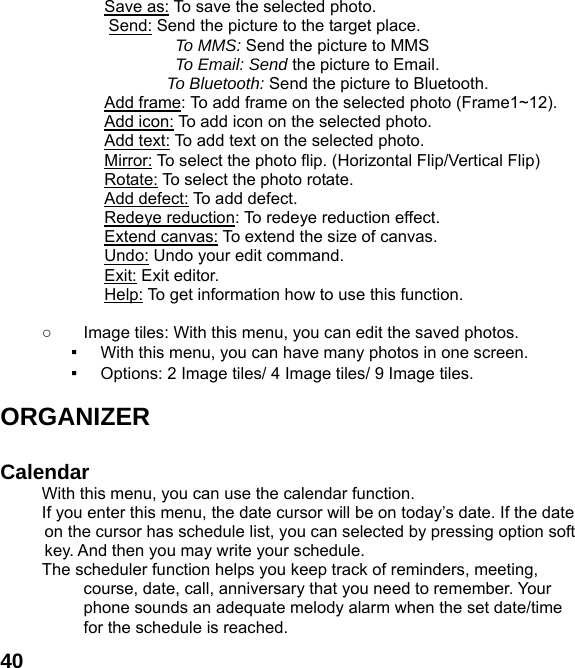  40Save as: To save the selected photo. Send: Send the picture to the target place.   To MMS: Send the picture to MMS To Email: Send the picture to Email. To Bluetooth: Send the picture to Bluetooth. Add frame: To add frame on the selected photo (Frame1~12). Add icon: To add icon on the selected photo. Add text: To add text on the selected photo.   Mirror: To select the photo flip. (Horizontal Flip/Vertical Flip) Rotate: To select the photo rotate. Add defect: To add defect. Redeye reduction: To redeye reduction effect. Extend canvas: To extend the size of canvas. Undo: Undo your edit command. Exit: Exit editor. Help: To get information how to use this function.  ○  Image tiles: With this menu, you can edit the saved photos. ▪ With this menu, you can have many photos in one screen. ▪ Options: 2 Image tiles/ 4 Image tiles/ 9 Image tiles.  ORGANIZER   Calendar  With this menu, you can use the calendar function.   If you enter this menu, the date cursor will be on today&rsquo;s date. If the date on the cursor has schedule list, you can selected by pressing option soft key. And then you may write your schedule. The scheduler function helps you keep track of reminders, meeting, course, date, call, anniversary that you need to remember. Your phone sounds an adequate melody alarm when the set date/time for the schedule is reached. 