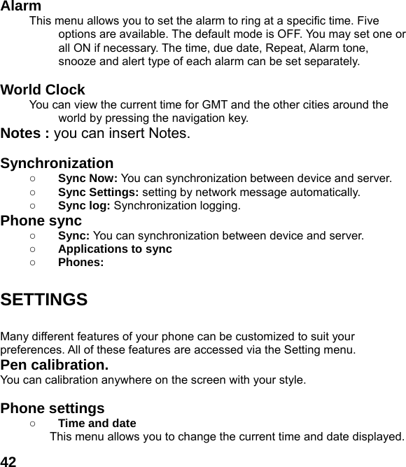  42Alarm  This menu allows you to set the alarm to ring at a specific time. Five options are available. The default mode is OFF. You may set one or all ON if necessary. The time, due date, Repeat, Alarm tone, snooze and alert type of each alarm can be set separately.  World Clock   You can view the current time for GMT and the other cities around the world by pressing the navigation key. Notes : you can insert Notes.    Synchronization ○ Sync Now: You can synchronization between device and server.  ○ Sync Settings: setting by network message automatically. ○ Sync log: Synchronization logging. Phone sync   ○ Sync: You can synchronization between device and server.  ○ Applications to sync ○ Phones:   SETTINGS  Many different features of your phone can be customized to suit your preferences. All of these features are accessed via the Setting menu.   Pen calibration.   You can calibration anywhere on the screen with your style.  Phone settings   ○ Time and date This menu allows you to change the current time and date displayed. 