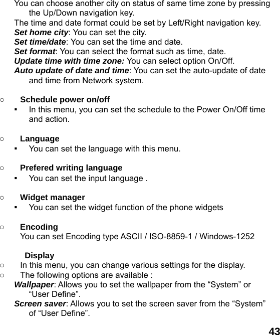  43 You can choose another city on status of same time zone by pressing the Up/Down navigation key. The time and date format could be set by Left/Right navigation key. Set home city: You can set the city. Set time/date: You can set the time and date. Set format: You can select the format such as time, date. Update time with time zone: You can select option On/Off. Auto update of date and time: You can set the auto-update of date and time from Network system.  ○ Schedule power on/off ▪ In this menu, you can set the schedule to the Power On/Off time and action.  ○ Language ▪ You can set the language with this menu.  ○ Prefered writing language ▪ You can set the input language .  ○ Widget manager ▪ You can set the widget function of the phone widgets  ○ Encoding You can set Encoding type ASCII / ISO-8859-1 / Windows-1252  Display  ○  In this menu, you can change various settings for the display. ○  The following options are available : Wallpaper: Allows you to set the wallpaper from the &ldquo;System&rdquo; or &ldquo;User Define&rdquo;. Screen saver: Allows you to set the screen saver from the &ldquo;System&rdquo; of &ldquo;User Define&rdquo;. 