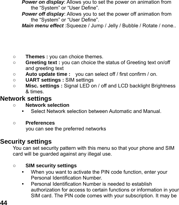  44Power on display: Allows you to set the power on animation from the &ldquo;System&rdquo; or &ldquo;User Define&rdquo;. Power off display: Allows you to set the power off animation from the &ldquo;System&rdquo; or &ldquo;User Define&rdquo;. Main menu effect :Squeeze / Jump / Jelly / Bubble / Rotate / none..     ○ Themes : you can choice themes. ○ Greeting text : you can choice the status of Greeting text on/off and greeting text ○ Auto update time :    you can select off / first confirm / on. ○ UART settings : SIM settings ○ Misc. settings : Signal LED on / off and LCD backlight Brightness   &amp; times. Network settings ○ Network selection ▪ Select Network selection between Automatic and Manual.  ○ Preferences           you can see the preferred networks  Security settings You can set security pattern with this menu so that your phone and SIM card will be guarded against any illegal use.  ○ SIM security settings ▪ When you want to activate the PIN code function, enter your Personal Identification Number. ▪ Personal Identification Number is needed to establish authorization for access to certain functions or information in your SIM card. The PIN code comes with your subscription. It may be 