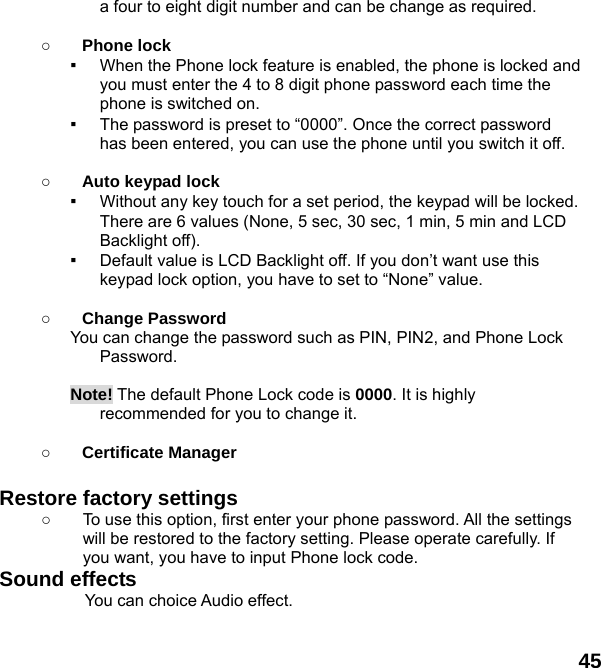  45 a four to eight digit number and can be change as required.      ○ Phone lock ▪ When the Phone lock feature is enabled, the phone is locked and you must enter the 4 to 8 digit phone password each time the phone is switched on. ▪ The password is preset to &ldquo;0000&rdquo;. Once the correct password has been entered, you can use the phone until you switch it off.  ○ Auto keypad lock ▪ Without any key touch for a set period, the keypad will be locked. There are 6 values (None, 5 sec, 30 sec, 1 min, 5 min and LCD Backlight off). ▪ Default value is LCD Backlight off. If you don&rsquo;t want use this keypad lock option, you have to set to &ldquo;None&rdquo; value.  ○ Change Password You can change the password such as PIN, PIN2, and Phone Lock Password.  Note! The default Phone Lock code is 0000. It is highly recommended for you to change it.   ○ Certificate Manager  Restore factory settings   ○  To use this option, first enter your phone password. All the settings will be restored to the factory setting. Please operate carefully. If you want, you have to input Phone lock code. Sound effects           You can choice Audio effect.  