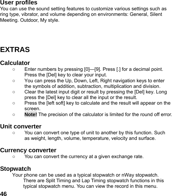  46User profiles   You can use the sound setting features to customize various settings such as ring type, vibrator, and volume depending on environments: General, Silent Meeting. Outdoor, My style.      EXTRAS  Calculator  ○  Enter numbers by pressing [0]&mdash;[9]. Press [.] for a decimal point. Press the [Del] key to clear your input. ○  You can press the Up, Down, Left, Right navigation keys to enter the symbols of addition, subtraction, multiplication and division. ○  Clear the latest input digit or result by pressing the [Del] key. Long press the [Del] key to clear all the input or the result. ○  Press the [left soft] key to calculate and the result will appear on the screen. ○ Note! The precision of the calculator is limited for the round off error.  Unit converter   ○  You can convert one type of unit to another by this function. Such as weight, length, volume, temperature, velocity and surface.  Currency converter   ○  You can convert the currency at a given exchange rate.  Stopwatch  Your phone can be used as a typical stopwatch or nWay stopwatch. There are Split Timing and Lap Timing stopwatch functions in this typical stopwatch menu. You can view the record in this menu. 