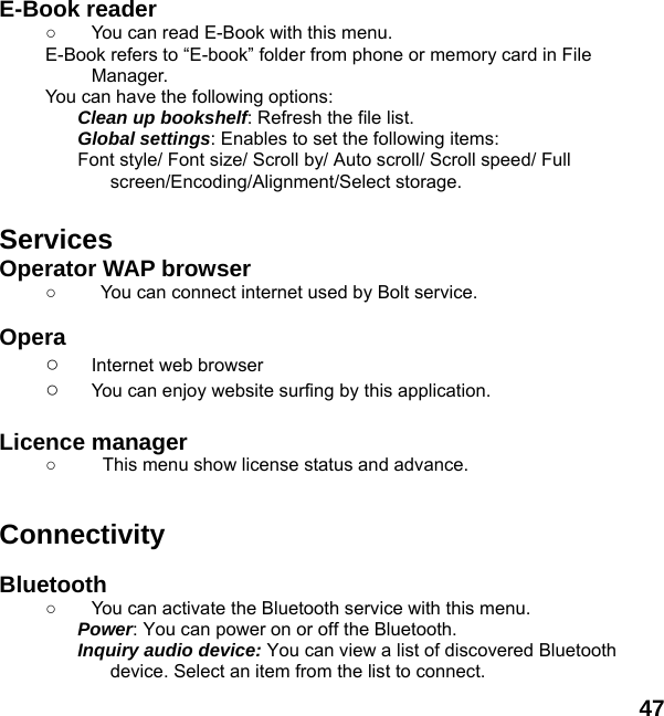  47  E-Book reader   ○  You can read E-Book with this menu. E-Book refers to &ldquo;E-book&rdquo; folder from phone or memory card in File Manager. You can have the following options: Clean up bookshelf: Refresh the file list. Global settings: Enables to set the following items: Font style/ Font size/ Scroll by/ Auto scroll/ Scroll speed/ Full screen/Encoding/Alignment/Select storage.  Services Operator WAP browser ○    You can connect internet used by Bolt service.  Opera  ○ Internet web browser ○ You can enjoy website surfing by this application.  Licence manager ○  This menu show license status and advance.   Connectivity  Bluetooth ○  You can activate the Bluetooth service with this menu. Power: You can power on or off the Bluetooth. Inquiry audio device: You can view a list of discovered Bluetooth device. Select an item from the list to connect. 