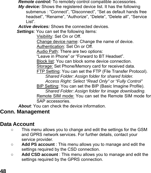  48Remote control: To remotely control compatible accessories. My device: Shows the registered device list. It has the following submenus : &ldquo;Connect&rdquo;, &ldquo;Disconnect&rdquo;, &ldquo;Set as default hands free headset&rdquo;, &ldquo;Rename&rdquo;, &ldquo;Authorize&rdquo;, &ldquo;Delete&rdquo;, &ldquo;Delete all&rdquo;, &ldquo;Service List&rdquo;. Active devices: Shows the connected devices. Settings: You can set the following items:             Visibility: Set On or Off.             Change device name: Change the name of device.             Authentication: Set On or Off. Audio Path: There are two options:   &ldquo;Leave in Phone&rdquo; or &ldquo;Forward to BT Headset&rdquo;. Block list: You can block some device connection. Storage: Set Phone/Memory card for received data.             FTP Setting: You can set the FTP (File Transfer Protocol). Shared Folder: Assign folder for shared folder. Access Right: Select &ldquo;Read Only&rdquo; or &ldquo;Fully Control&rdquo; BIP Setting: You can set the BIP (Basic Imagine Profile). Shared Folder: Assign folder for image downloading. Remote SIM mode: You can set the Remote SIM mode for SAP accessories. About: You can check the device information. Conn. Management  Data Account   ○  This menu allows you to change and edit the settings for the GSM and GPRS network services. For further details, contact your service provider. ○ Add PS account : This menu allows you to manage and edit the settings required by the CSD connection. ○ Add CSD account : This menu allows you to manage and edit the settings required by the GPRS connection.  