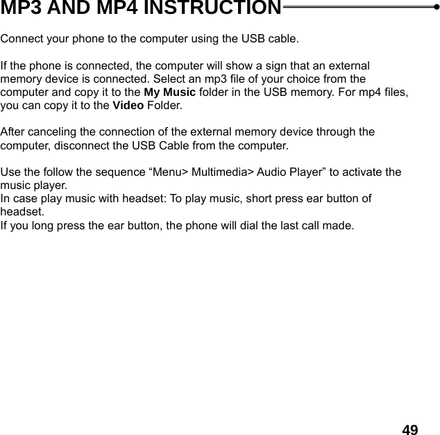  49   MP3 AND MP4 INSTRUCTION  Connect your phone to the computer using the USB cable.    If the phone is connected, the computer will show a sign that an external memory device is connected. Select an mp3 file of your choice from the computer and copy it to the My Music folder in the USB memory. For mp4 files, you can copy it to the Video Folder.  After canceling the connection of the external memory device through the computer, disconnect the USB Cable from the computer.    Use the follow the sequence &ldquo;Menu> Multimedia> Audio Player&rdquo; to activate the music player.   In case play music with headset: To play music, short press ear button of headset.  If you long press the ear button, the phone will dial the last call made.  