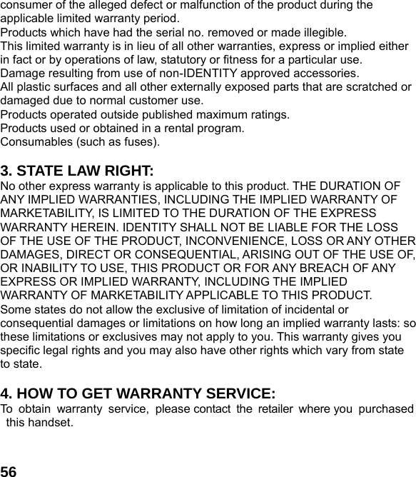 56consumer of the alleged defect or malfunction of the product during the applicable limited warranty period. Products which have had the serial no. removed or made illegible. This limited warranty is in lieu of all other warranties, express or implied either in fact or by operations of law, statutory or fitness for a particular use. Damage resulting from use of non-IDENTITY approved accessories. All plastic surfaces and all other externally exposed parts that are scratched or damaged due to normal customer use. Products operated outside published maximum ratings. Products used or obtained in a rental program. Consumables (such as fuses).  3. STATE LAW RIGHT: No other express warranty is applicable to this product. THE DURATION OF ANY IMPLIED WARRANTIES, INCLUDING THE IMPLIED WARRANTY OF MARKETABILITY, IS LIMITED TO THE DURATION OF THE EXPRESS WARRANTY HEREIN. IDENTITY SHALL NOT BE LIABLE FOR THE LOSS OF THE USE OF THE PRODUCT, INCONVENIENCE, LOSS OR ANY OTHER DAMAGES, DIRECT OR CONSEQUENTIAL, ARISING OUT OF THE USE OF, OR INABILITY TO USE, THIS PRODUCT OR FOR ANY BREACH OF ANY EXPRESS OR IMPLIED WARRANTY, INCLUDING THE IMPLIED WARRANTY OF MARKETABILITY APPLICABLE TO THIS PRODUCT. Some states do not allow the exclusive of limitation of incidental or consequential damages or limitations on how long an implied warranty lasts: so these limitations or exclusives may not apply to you. This warranty gives you specific legal rights and you may also have other rights which vary from state to state.  4. HOW TO GET WARRANTY SERVICE: To obtain warranty service, please contact the retailer where you purchased this handset.   
