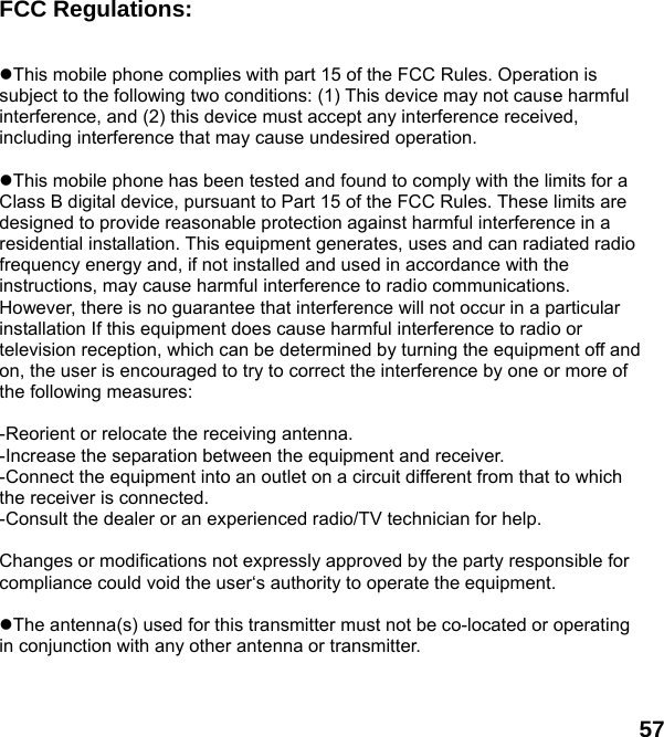  57 FCC Regulations:  This mobile phone complies with part 15 of the FCC Rules. Operation is subject to the following two conditions: (1) This device may not cause harmful interference, and (2) this device must accept any interference received, including interference that may cause undesired operation.  This mobile phone has been tested and found to comply with the limits for a Class B digital device, pursuant to Part 15 of the FCC Rules. These limits are designed to provide reasonable protection against harmful interference in a residential installation. This equipment generates, uses and can radiated radio frequency energy and, if not installed and used in accordance with the instructions, may cause harmful interference to radio communications. However, there is no guarantee that interference will not occur in a particular installation If this equipment does cause harmful interference to radio or television reception, which can be determined by turning the equipment off and on, the user is encouraged to try to correct the interference by one or more of the following measures:  -Reorient or relocate the receiving antenna. -Increase the separation between the equipment and receiver. -Connect the equipment into an outlet on a circuit different from that to which the receiver is connected. -Consult the dealer or an experienced radio/TV technician for help.  Changes or modifications not expressly approved by the party responsible for compliance could void the user&lsquo;s authority to operate the equipment.  The antenna(s) used for this transmitter must not be co-located or operating in conjunction with any other antenna or transmitter. 