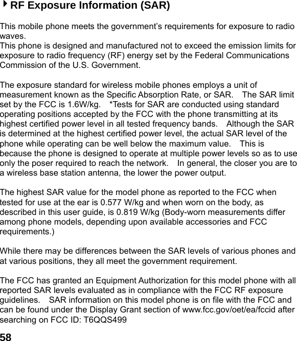  584RF Exposure Information (SAR)  This mobile phone meets the government&rsquo;s requirements for exposure to radio waves. This phone is designed and manufactured not to exceed the emission limits for exposure to radio frequency (RF) energy set by the Federal Communications Commission of the U.S. Government.      The exposure standard for wireless mobile phones employs a unit of measurement known as the Specific Absorption Rate, or SAR.    The SAR limit set by the FCC is 1.6W/kg.    *Tests for SAR are conducted using standard operating positions accepted by the FCC with the phone transmitting at its highest certified power level in all tested frequency bands.    Although the SAR is determined at the highest certified power level, the actual SAR level of the phone while operating can be well below the maximum value.    This is because the phone is designed to operate at multiple power levels so as to use only the poser required to reach the network.    In general, the closer you are to a wireless base station antenna, the lower the power output.  The highest SAR value for the model phone as reported to the FCC when tested for use at the ear is 0.577 W/kg and when worn on the body, as described in this user guide, is 0.819 W/kg (Body-worn measurements differ among phone models, depending upon available accessories and FCC requirements.)  While there may be differences between the SAR levels of various phones and at various positions, they all meet the government requirement.  The FCC has granted an Equipment Authorization for this model phone with all reported SAR levels evaluated as in compliance with the FCC RF exposure guidelines.    SAR information on this model phone is on file with the FCC and can be found under the Display Grant section of www.fcc.gov/oet/ea/fccid after searching on FCC ID: T6QQS499 