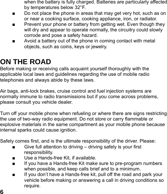  6when the battery is fully charged. Batteries are particularly affected by temperatures below 32&deg;F. ■  Do not place the phone in areas that may get very hot, such as on or near a cooking surface, cooking appliance, iron, or radiator. ■  Prevent your phone or battery from getting wet. Even though they will dry and appear to operate normally, the circuitry could slowly corrode and pose a safety hazard. ■  Avoid a battery out of the phone in coming contact with metal objects, such as coins, keys or jewelry.  ON THE ROAD Before making or receiving calls acquaint yourself thoroughly with the applicable local laws and guidelines regarding the use of mobile radio telephones and always abide by these laws.  Air bags, anti-lock brakes, cruise control and fuel injection systems are normally immune to radio transmissions but if you come across problems, please consult you vehicle dealer.    Turn off your mobile phone when refueling or where there are signs restricting the use of two-way radio equipment. Do not store or carry flammable or explosive materials in the same compartment as your mobile phone because internal sparks could cause ignition.    Safety comes first, and is the ultimate responsibility of the driver. Please: ■  Give full attention to driving &ndash; driving safely is your first responsibility. ■  Use a Hands-free Kit, if available. ■  If you have a Hands-free Kit make sure to pre-program numbers when possible, and keep calls brief and to a minimum. ■  If you don&rsquo;t have a Hands-free kit, pull off the road and park your vehicle before making or answering a call in driving conditions so require. 