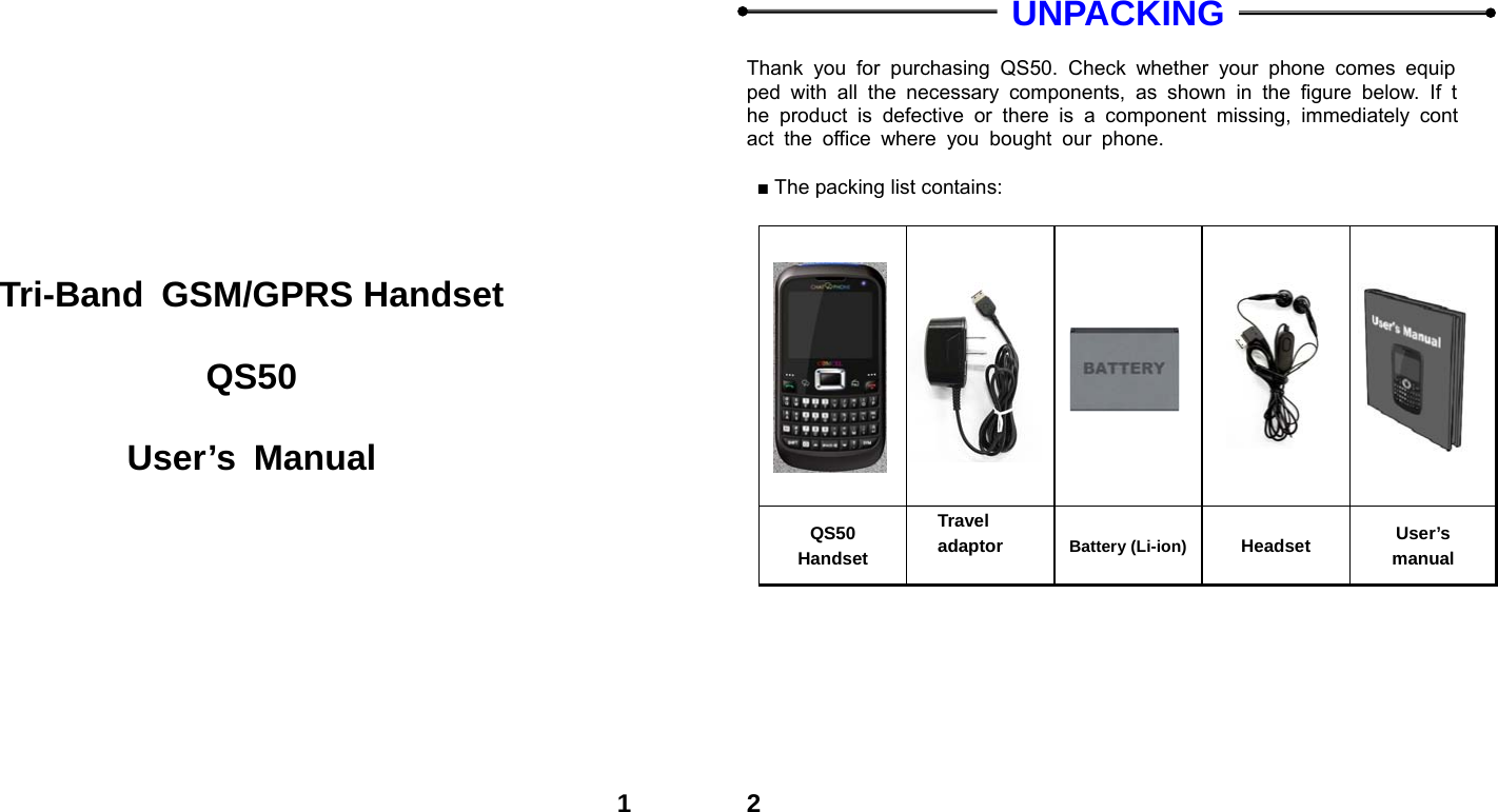  1        Tri-Band GSM/GPRS Handset  QS50  User&rsquo;s Manual  2  UNPACKING  Thank you for purchasing QS50. Check whether your phone comes equipped with all the necessary components, as shown in the figure below. If the product is defective or there is a component missing, immediately contact the office where you bought our phone.  ■ The packing list contains:                          QS50 Handset Travel adaptor  Battery (Li-ion) Headset  User&rsquo;s manual  