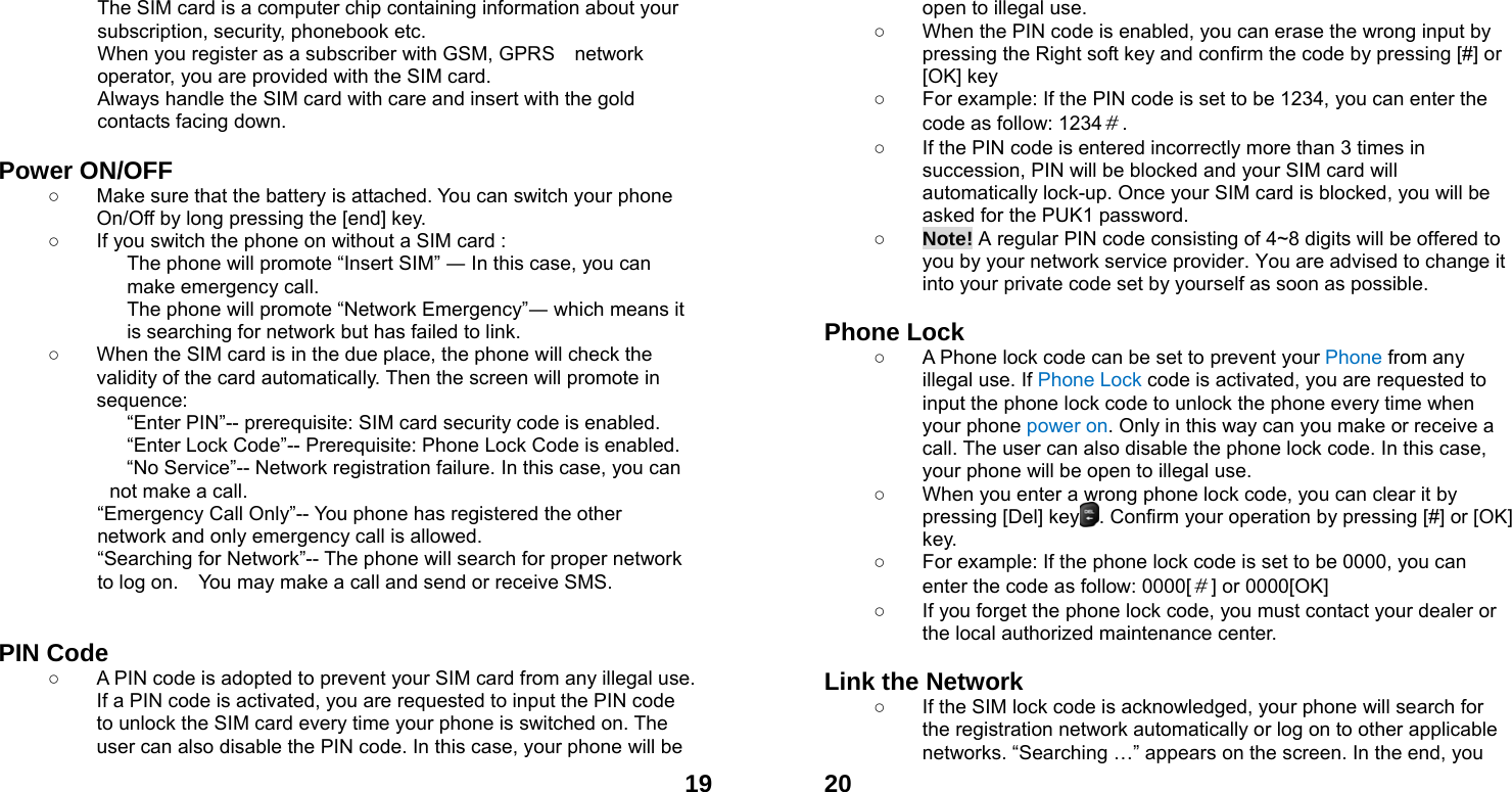  19The SIM card is a computer chip containing information about your subscription, security, phonebook etc. When you register as a subscriber with GSM, GPRS    network operator, you are provided with the SIM card. Always handle the SIM card with care and insert with the gold contacts facing down.  Power ON/OFF  ○  Make sure that the battery is attached. You can switch your phone On/Off by long pressing the [end] key. ○  If you switch the phone on without a SIM card : The phone will promote &ldquo;Insert SIM&rdquo; ― In this case, you can make emergency call. The phone will promote &ldquo;Network Emergency&rdquo;― which means it is searching for network but has failed to link. ○  When the SIM card is in the due place, the phone will check the validity of the card automatically. Then the screen will promote in sequence: &ldquo;Enter PIN&rdquo;-- prerequisite: SIM card security code is enabled.   &ldquo;Enter Lock Code&rdquo;-- Prerequisite: Phone Lock Code is enabled. &ldquo;No Service&rdquo;-- Network registration failure. In this case, you can not make a call. &ldquo;Emergency Call Only&rdquo;-- You phone has registered the other network and only emergency call is allowed.   &ldquo;Searching for Network&rdquo;-- The phone will search for proper network to log on.    You may make a call and send or receive SMS.   PIN Code ○  A PIN code is adopted to prevent your SIM card from any illegal use. If a PIN code is activated, you are requested to input the PIN code to unlock the SIM card every time your phone is switched on. The user can also disable the PIN code. In this case, your phone will be  20open to illegal use. ○  When the PIN code is enabled, you can erase the wrong input by pressing the Right soft key and confirm the code by pressing [#] or [OK] key   ○  For example: If the PIN code is set to be 1234, you can enter the code as follow: 1234＃. ○  If the PIN code is entered incorrectly more than 3 times in succession, PIN will be blocked and your SIM card will automatically lock-up. Once your SIM card is blocked, you will be asked for the PUK1 password. ○ Note! A regular PIN code consisting of 4~8 digits will be offered to you by your network service provider. You are advised to change it into your private code set by yourself as soon as possible.  Phone Lock ○  A Phone lock code can be set to prevent your Phone from any illegal use. If Phone Lock code is activated, you are requested to input the phone lock code to unlock the phone every time when your phone power on. Only in this way can you make or receive a call. The user can also disable the phone lock code. In this case, your phone will be open to illegal use.   ○  When you enter a wrong phone lock code, you can clear it by pressing [Del] key    . Confirm your operation by pressing [#] or [OK] key. ○  For example: If the phone lock code is set to be 0000, you can enter the code as follow: 0000[＃] or 0000[OK] ○  If you forget the phone lock code, you must contact your dealer or the local authorized maintenance center.    Link the Network ○  If the SIM lock code is acknowledged, your phone will search for the registration network automatically or log on to other applicable networks. &ldquo;Searching &hellip;&rdquo; appears on the screen. In the end, you 