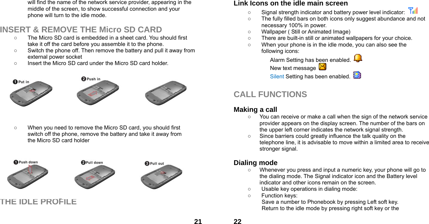  21will find the name of the network service provider, appearing in the middle of the screen, to show successful connection and your phone will turn to the idle mode.  INSERT &amp; REMOVE THE Micro SD CARD ○  The Micro SD card is embedded in a sheet card. You should first take it off the card before you assemble it to the phone.   ○  Switch the phone off. Then remove the battery and pull it away from external power socket ○  Insert the Micro SD card under the Micro SD card holder. ○         ○  When you need to remove the Micro SD card, you should first   switch off the phone, remove the battery and take it away from   the Micro SD card holder         THE IDLE PROFILE   22Link Icons on the idle main screen ○  Signal strength indicator and battery power level indicator:    ○  The fully filled bars on both icons only suggest abundance and not necessary 100% in power. ○  Wallpaper ( Still or Animated Image) ○  There are built-in still or animated wallpapers for your choice. ○  When your phone is in the idle mode, you can also see the following icons: Alarm Setting has been enabled.   New text message   Silent Setting has been enabled.    CALL FUNCTIONS  Making a call ○  You can receive or make a call when the sign of the network service provider appears on the display screen. The number of the bars on the upper left corner indicates the network signal strength. ○  Since barriers could greatly influence the talk quality on the telephone line, it is advisable to move within a limited area to receive stronger signal.  Dialing mode ○  Whenever you press and input a numeric key, your phone will go to the dialing mode. The Signal indicator icon and the Battery level indicator and other icons remain on the screen.   ○  Usable key operations in dialing mode:   ○ Function keys:  Save a number to Phonebook by pressing Left soft key.   Return to the idle mode by pressing right soft key or the 