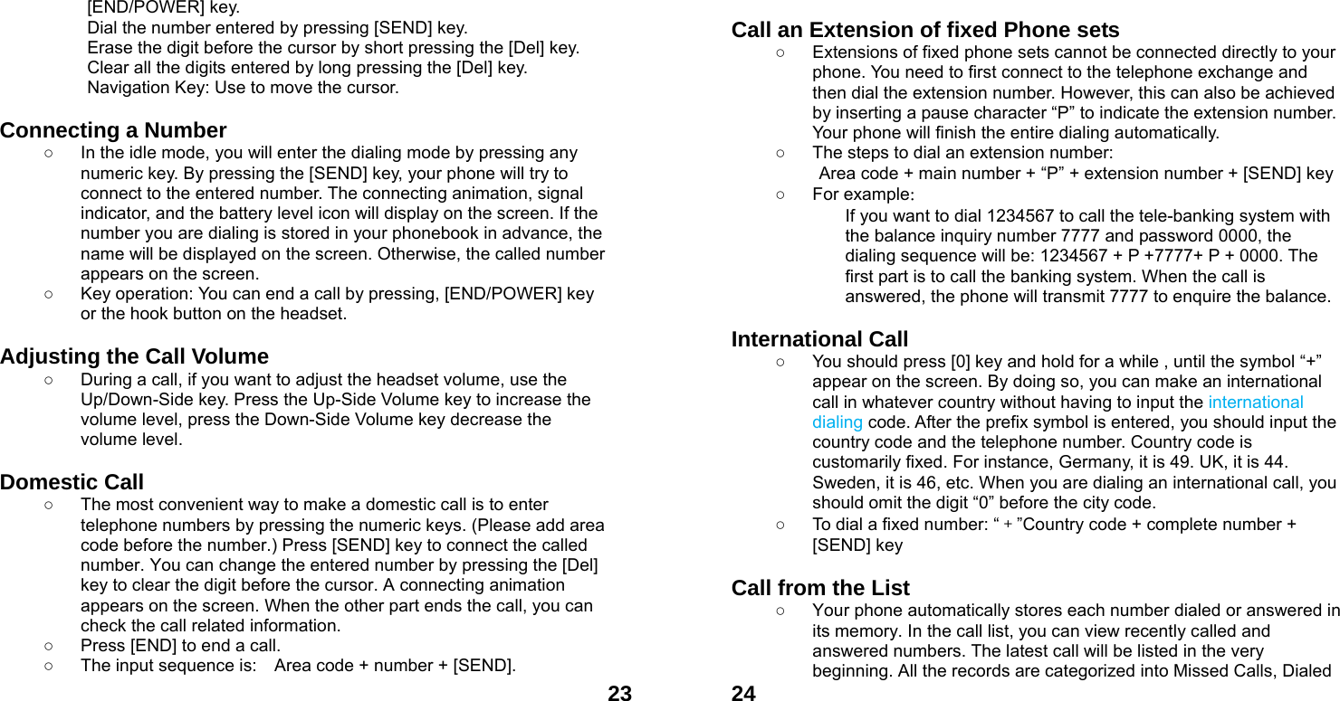  23[END/POWER] key.   Dial the number entered by pressing [SEND] key.   Erase the digit before the cursor by short pressing the [Del] key. Clear all the digits entered by long pressing the [Del] key. Navigation Key: Use to move the cursor.  Connecting a Number ○  In the idle mode, you will enter the dialing mode by pressing any numeric key. By pressing the [SEND] key, your phone will try to connect to the entered number. The connecting animation, signal indicator, and the battery level icon will display on the screen. If the number you are dialing is stored in your phonebook in advance, the name will be displayed on the screen. Otherwise, the called number appears on the screen.   ○  Key operation: You can end a call by pressing, [END/POWER] key or the hook button on the headset.  Adjusting the Call Volume ○  During a call, if you want to adjust the headset volume, use the Up/Down-Side key. Press the Up-Side Volume key to increase the volume level, press the Down-Side Volume key decrease the volume level.  Domestic Call ○  The most convenient way to make a domestic call is to enter telephone numbers by pressing the numeric keys. (Please add area code before the number.) Press [SEND] key to connect the called number. You can change the entered number by pressing the [Del] key to clear the digit before the cursor. A connecting animation appears on the screen. When the other part ends the call, you can check the call related information. ○  Press [END] to end a call.   ○  The input sequence is:    Area code + number + [SEND].  24 Call an Extension of fixed Phone sets ○  Extensions of fixed phone sets cannot be connected directly to your phone. You need to first connect to the telephone exchange and then dial the extension number. However, this can also be achieved by inserting a pause character &ldquo;P&rdquo; to indicate the extension number. Your phone will finish the entire dialing automatically.   ○  The steps to dial an extension number: Area code + main number + &ldquo;P&rdquo; + extension number + [SEND] key   ○ For example： If you want to dial 1234567 to call the tele-banking system with the balance inquiry number 7777 and password 0000, the dialing sequence will be: 1234567 + P +7777+ P + 0000. The first part is to call the banking system. When the call is answered, the phone will transmit 7777 to enquire the balance.  International Call ○  You should press [0] key and hold for a while , until the symbol &ldquo;+&rdquo; appear on the screen. By doing so, you can make an international call in whatever country without having to input the international dialing code. After the prefix symbol is entered, you should input the country code and the telephone number. Country code is customarily fixed. For instance, Germany, it is 49. UK, it is 44. Sweden, it is 46, etc. When you are dialing an international call, you should omit the digit &ldquo;0&rdquo; before the city code. ○  To dial a fixed number: &ldquo;＋&rdquo;Country code + complete number + [SEND] key    Call from the List ○  Your phone automatically stores each number dialed or answered in its memory. In the call list, you can view recently called and answered numbers. The latest call will be listed in the very beginning. All the records are categorized into Missed Calls, Dialed 