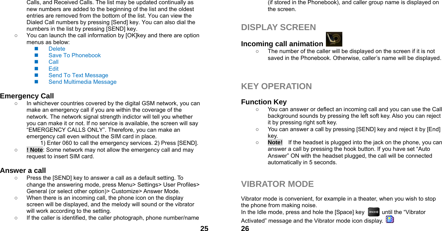  25Calls, and Received Calls. The list may be updated continually as new numbers are added to the beginning of the list and the oldest entries are removed from the bottom of the list. You can view the Dialed Call numbers by pressing [Send] key. You can also dial the numbers in the list by pressing [SEND] key. ○  You can launch the call information by [OK]key and there are option menus as below:  Delete  Save To Phonebook  Call  Edit   Send To Text Message   Send Multimedia Message  Emergency Call ○  In whichever countries covered by the digital GSM network, you can make an emergency call if you are within the coverage of the network. The network signal strength indictor will tell you whether you can make it or not. If no service is available, the screen will say &ldquo;EMERGENCY CALLS ONLY&rdquo;. Therefore, you can make an emergency call even without the SIM card in place.   1) Enter 060 to call the emergency services. 2) Press [SEND]. ○ ! Note: Some network may not allow the emergency call and may request to insert SIM card.  Answer a call ○  Press the [SEND] key to answer a call as a default setting. To change the answering mode, press Menu> Settings> User Profiles> General (or select other option)> Customize> Answer Mode. ○  When there is an incoming call, the phone icon on the display screen will be displayed, and the melody will sound or the vibrator will work according to the setting. ○  If the caller is identified, the caller photograph, phone number/name  26(if stored in the Phonebook), and caller group name is displayed on the screen.  DISPLAY SCREEN Incoming call animation   ○  The number of the caller will be displayed on the screen if it is not saved in the Phonebook. Otherwise, caller&rsquo;s name will be displayed.    KEY OPERATION  Function Key   ○  You can answer or deflect an incoming call and you can use the Call background sounds by pressing the left soft key. Also you can reject it by pressing right soft key. ○  You can answer a call by pressing [SEND] key and reject it by [End] key.  ○ Note!    If the headset is plugged into the jack on the phone, you can answer a call by pressing the hook button. If you have set &ldquo;Auto Answer&rdquo; ON with the headset plugged, the call will be connected automatically in 5 seconds.   VIBRATOR MODE  Vibrator mode is convenient, for example in a theater, when you wish to stop the phone from making noise.   In the Idle mode, press and hole the [Space] key            until the &ldquo;Vibrator Activated&rdquo; message and the Vibrator mode icon display.   