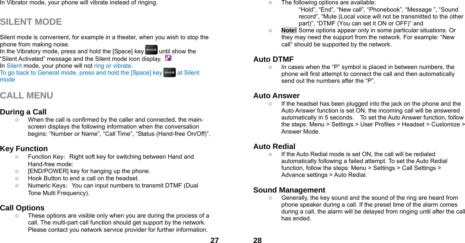  27In Vibrator mode, your phone will vibrate instead of ringing.  SILENT MODE  Silent mode is convenient, for example in a theater, when you wish to stop the phone from making noise.   In the Vibratory mode, press and hold the [Space] key          until show the &ldquo;Silent Activated&rdquo; message and the Silent mode icon display.   In Silent mode, your phone will not ring or vibrate. To go back to General mode, press and hold the [Space] key          at Silent mode  CALL MENU  During a Call ○  When the call is confirmed by the caller and connected, the main-screen displays the following information when the conversation begins: &ldquo;Number or Name&rdquo;, &ldquo;Call Time&rdquo;, &ldquo;Status (Hand-free On/Off)&rdquo;.  Key Function ○ Function Key：Right soft key for switching between Hand and Hand-free mode:   ○  [END/POWER] key for hanging up the phone. ○  Hook Button to end a call on the headset. ○ Numeric Keys：You can input numbers to transmit DTMF (Dual Tone Multi Frequency).  Call Options ○  These options are visible only when you are during the process of a call. The multi-part call function should get support by the network. Please contact you network service provider for further information.  28○  The following options are available: &ldquo;Hold&rdquo;, &ldquo;End&rdquo;, &ldquo;New call&rdquo;, &ldquo;Phonebook&rdquo;, &ldquo;Message &rdquo;, &ldquo;Sound record&rdquo;, &ldquo;Mute (Local voice will not be transmitted to the other part)&rdquo;, &ldquo;DTMF (You can set it ON or OFF)&rdquo; and   ○ Note! Some options appear only in some particular situations. Or they may need the support from the network. For example: &ldquo;New call&rdquo; should be supported by the network.  Auto DTMF ○  In cases when the &ldquo;P&rdquo; symbol is placed in between numbers, the phone will first attempt to connect the call and then automatically send out the numbers after the &ldquo;P&rdquo;.  Auto Answer ○  If the headset has been plugged into the jack on the phone and the Auto Answer function is set ON, the incoming call will be answered automatically in 5 seconds.    To set the Auto Answer function, follow the steps: Menu > Settings > User Profiles > Headset > Customize > Answer Mode.  Auto Redial ○  If the Auto Redial mode is set ON, the call will be redialed automatically following a failed attempt. To set the Auto Redial function, follow the steps: Menu > Settings > Call Settings > Advance settings > Auto Redial.  Sound Management ○  Generally, the key sound and the sound of the ring are heard from phone speaker during a call. If the preset time of the alarm comes during a call, the alarm will be delayed from ringing until after the call has ended.    