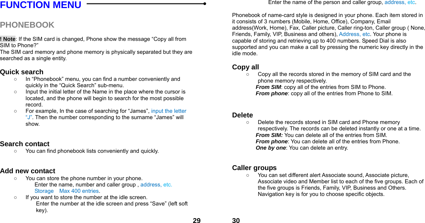  29FUNCTION MENU    PHONEBOOK   ! Note: If the SIM card is changed, Phone show the message &ldquo;Copy all from SIM to Phone?&rdquo;   The SIM card memory and phone memory is physically separated but they are searched as a single entity.  Quick search   ○  In &ldquo;Phonebook&rdquo; menu, you can find a number conveniently and quickly in the &ldquo;Quick Search&rdquo; sub-menu. ○  Input the initial letter of the Name in the place where the cursor is located, and the phone will begin to search for the most possible record.  ○  For example, In the case of searching for &ldquo;James&rdquo;, input the letter &ldquo;J&rdquo;. Then the number corresponding to the surname &ldquo;James&rdquo; will show.   Search contact   ○  You can find phonebook lists conveniently and quickly.   Add new contact   ○  You can store the phone number in your phone. Enter the name, number and caller group , address, etc. Storage    Max 400 entries. ○  If you want to store the number at the idle screen. Enter the number at the idle screen and press &ldquo;Save&rdquo; (left soft key).  30Enter the name of the person and caller group, address, etc.   Phonebook of name-card style is designed in your phone. Each item stored in it consists of 3 numbers (Mobile, Home, Office), Company, Email address(Work, Home), Fax, Caller picture, Caller ring-ton, Caller group ( None, Friends, Family, VIP, Business and others), Address, etc. Your phone is capable of storing and retrieving up to 400 numbers. Speed Dial is also supported and you can make a call by pressing the numeric key directly in the idle mode.  Copy all   ○  Copy all the records stored in the memory of SIM card and the phone memory respectively.   From SIM: copy all of the entries from SIM to Phone. From phone: copy all of the entries from Phone to SIM.   Delete  ○  Delete the records stored in SIM card and Phone memory respectively. The records can be deleted instantly or one at a time. From SIM: You can delete all of the entries from SIM. From phone: You can delete all of the entries from Phone. One by one: You can delete an entry.   Caller groups   ○  You can set different alert Associate sound, Associate picture, Associate video and Member list to each of the five groups. Each of the five groups is Friends, Family, VIP, Business and Others. Navigation key is for you to choose specific objects.   