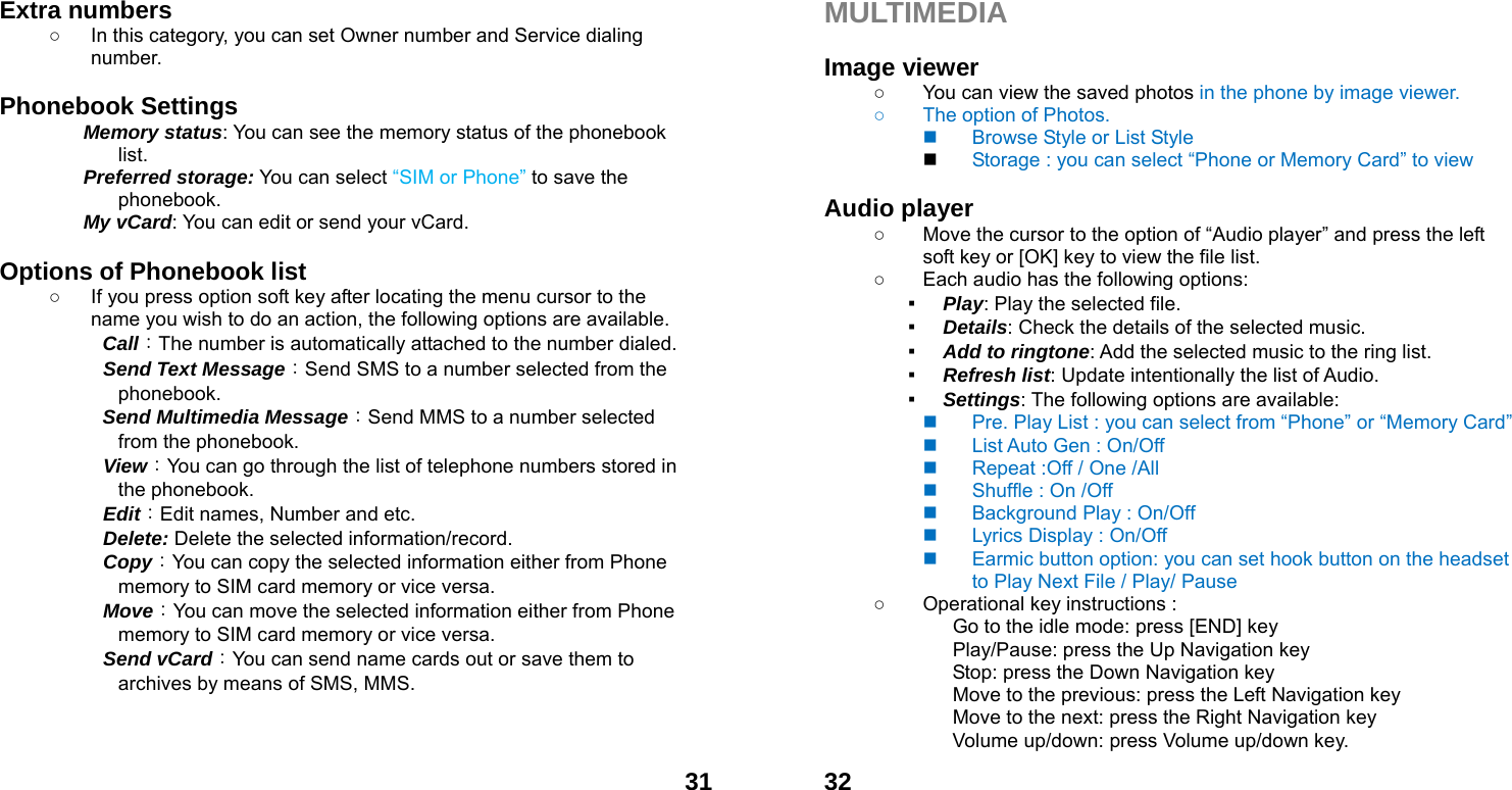  31Extra numbers   ○  In this category, you can set Owner number and Service dialing number.  Phonebook Settings   Memory status: You can see the memory status of the phonebook list.  Preferred storage: You can select &ldquo;SIM or Phone&rdquo; to save the phonebook. My vCard: You can edit or send your vCard.  Options of Phonebook list ○  If you press option soft key after locating the menu cursor to the name you wish to do an action, the following options are available.     Call：The number is automatically attached to the number dialed.     Send Text Message：Send SMS to a number selected from the phonebook.    Send Multimedia Message：Send MMS to a number selected from the phonebook.     View：You can go through the list of telephone numbers stored in the phonebook.   Edit：Edit names, Number and etc.   Delete: Delete the selected information/record.   Copy：You can copy the selected information either from Phone memory to SIM card memory or vice versa.   Move：You can move the selected information either from Phone memory to SIM card memory or vice versa.     Send vCard：You can send name cards out or save them to archives by means of SMS, MMS.     32MULTIMEDIA   Image viewer   ○  You can view the saved photos in the phone by image viewer.   ○  The option of Photos.   Browse Style or List Style  Storage : you can select &ldquo;Phone or Memory Card&rdquo; to view  Audio player   ○  Move the cursor to the option of &ldquo;Audio player&rdquo; and press the left soft key or [OK] key to view the file list.   ○  Each audio has the following options: ▪ Play: Play the selected file. ▪ Details: Check the details of the selected music. ▪ Add to ringtone: Add the selected music to the ring list. ▪ Refresh list: Update intentionally the list of Audio. ▪ Settings: The following options are available:     Pre. Play List : you can select from &ldquo;Phone&rdquo; or &ldquo;Memory Card&rdquo;     List Auto Gen : On/Off   Repeat :Off / One /All   Shuffle : On /Off   Background Play : On/Off   Lyrics Display : On/Off   Earmic button option: you can set hook button on the headset to Play Next File / Play/ Pause     ○  Operational key instructions :              Go to the idle mode: press [END] key              Play/Pause: press the Up Navigation key              Stop: press the Down Navigation key              Move to the previous: press the Left Navigation key                           Move to the next: press the Right Navigation key Volume up/down: press Volume up/down key. 