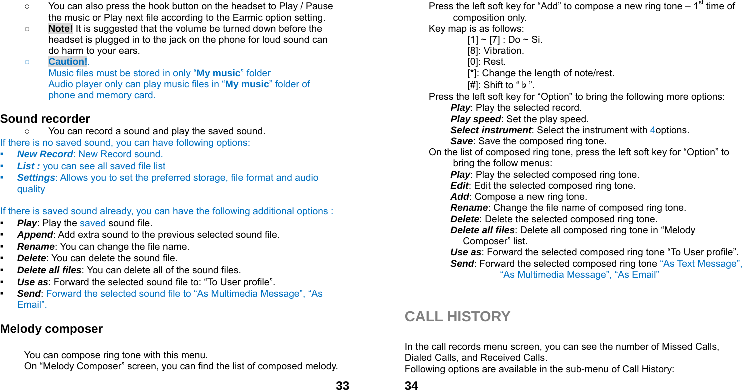  33○  You can also press the hook button on the headset to Play / Pause the music or Play next file according to the Earmic option setting. ○ Note! It is suggested that the volume be turned down before the headset is plugged in to the jack on the phone for loud sound can do harm to your ears. ○ Caution!.  Music files must be stored in only &ldquo;My music&rdquo; folder Audio player only can play music files in &ldquo;My music&rdquo; folder of phone and memory card.    Sound recorder   ○  You can record a sound and play the saved sound. If there is no saved sound, you can have following options: ▪ New Record: New Record sound. ▪ List : you can see all saved file list   ▪ Settings: Allows you to set the preferred storage, file format and audio quality  If there is saved sound already, you can have the following additional options : ▪ Play: Play the saved sound file. ▪ Append: Add extra sound to the previous selected sound file. ▪ Rename: You can change the file name. ▪ Delete: You can delete the sound file. ▪ Delete all files: You can delete all of the sound files. ▪ Use as: Forward the selected sound file to: &ldquo;To User profile&rdquo;. ▪ Send: Forward the selected sound file to &ldquo;As Multimedia Message&rdquo;, &ldquo;As Email&rdquo;.  Melody composer    You can compose ring tone with this menu. On &ldquo;Melody Composer&rdquo; screen, you can find the list of composed melody.  34Press the left soft key for &ldquo;Add&rdquo; to compose a new ring tone &ndash; 1st time of composition only. Key map is as follows: [1] ~ [7] : Do ~ Si. [8]: Vibration. [0]: Rest. [*]: Change the length of note/rest. [#]: Shift to &ldquo;♭&rdquo;. Press the left soft key for &ldquo;Option&rdquo; to bring the following more options:  Play: Play the selected record.  Play speed: Set the play speed.  Select instrument: Select the instrument with 4options.  Save: Save the composed ring tone. On the list of composed ring tone, press the left soft key for &ldquo;Option&rdquo; to bring the follow menus: Play: Play the selected composed ring tone. Edit: Edit the selected composed ring tone. Add: Compose a new ring tone.   Rename: Change the file name of composed ring tone. Delete: Delete the selected composed ring tone. Delete all files: Delete all composed ring tone in &ldquo;Melody Composer&rdquo; list. Use as: Forward the selected composed ring tone &ldquo;To User profile&rdquo;. Send: Forward the selected composed ring tone &ldquo;As Text Message&rdquo;, &ldquo;As Multimedia Message&rdquo;, &ldquo;As Email&rdquo;     CALL HISTORY  In the call records menu screen, you can see the number of Missed Calls, Dialed Calls, and Received Calls. Following options are available in the sub-menu of Call History:   