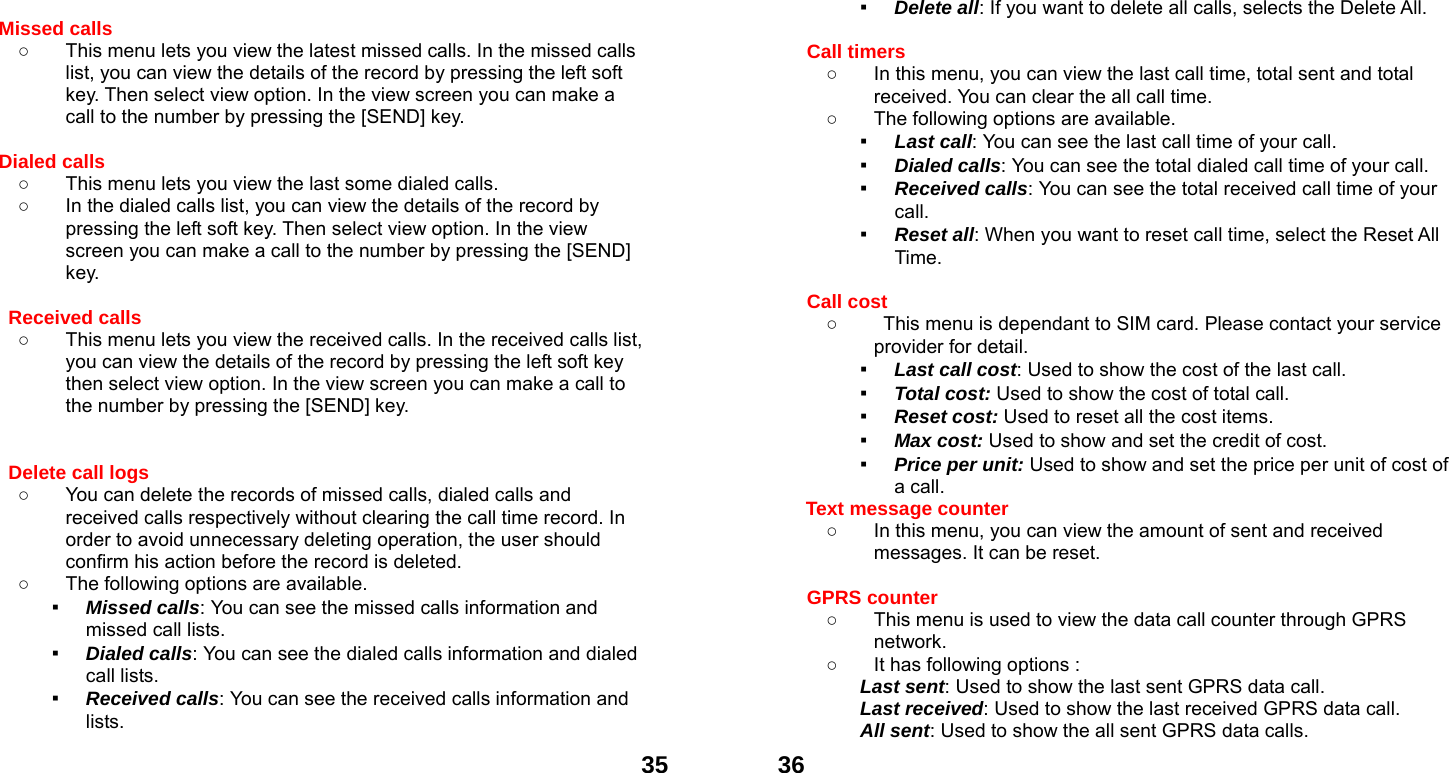  35 Missed calls   ○  This menu lets you view the latest missed calls. In the missed calls list, you can view the details of the record by pressing the left soft key. Then select view option. In the view screen you can make a call to the number by pressing the [SEND] key.  Dialed calls   ○  This menu lets you view the last some dialed calls.   ○  In the dialed calls list, you can view the details of the record by pressing the left soft key. Then select view option. In the view screen you can make a call to the number by pressing the [SEND] key.  Received calls   ○  This menu lets you view the received calls. In the received calls list, you can view the details of the record by pressing the left soft key then select view option. In the view screen you can make a call to the number by pressing the [SEND] key.   Delete call logs   ○  You can delete the records of missed calls, dialed calls and received calls respectively without clearing the call time record. In order to avoid unnecessary deleting operation, the user should confirm his action before the record is deleted. ○  The following options are available. ▪ Missed calls: You can see the missed calls information and missed call lists. ▪ Dialed calls: You can see the dialed calls information and dialed call lists.   ▪ Received calls: You can see the received calls information and lists.  36▪ Delete all: If you want to delete all calls, selects the Delete All.  Call timers   ○  In this menu, you can view the last call time, total sent and total received. You can clear the all call time. ○  The following options are available. ▪ Last call: You can see the last call time of your call. ▪ Dialed calls: You can see the total dialed call time of your call. ▪ Received calls: You can see the total received call time of your call. ▪ Reset all: When you want to reset call time, select the Reset All Time.  Call cost ○  This menu is dependant to SIM card. Please contact your service provider for detail. ▪ Last call cost: Used to show the cost of the last call. ▪ Total cost: Used to show the cost of total call. ▪ Reset cost: Used to reset all the cost items. ▪ Max cost: Used to show and set the credit of cost. ▪ Price per unit: Used to show and set the price per unit of cost of a call. Text message counter   ○  In this menu, you can view the amount of sent and received messages. It can be reset.  GPRS counter   ○  This menu is used to view the data call counter through GPRS network. ○  It has following options : Last sent: Used to show the last sent GPRS data call. Last received: Used to show the last received GPRS data call. All sent: Used to show the all sent GPRS data calls. 