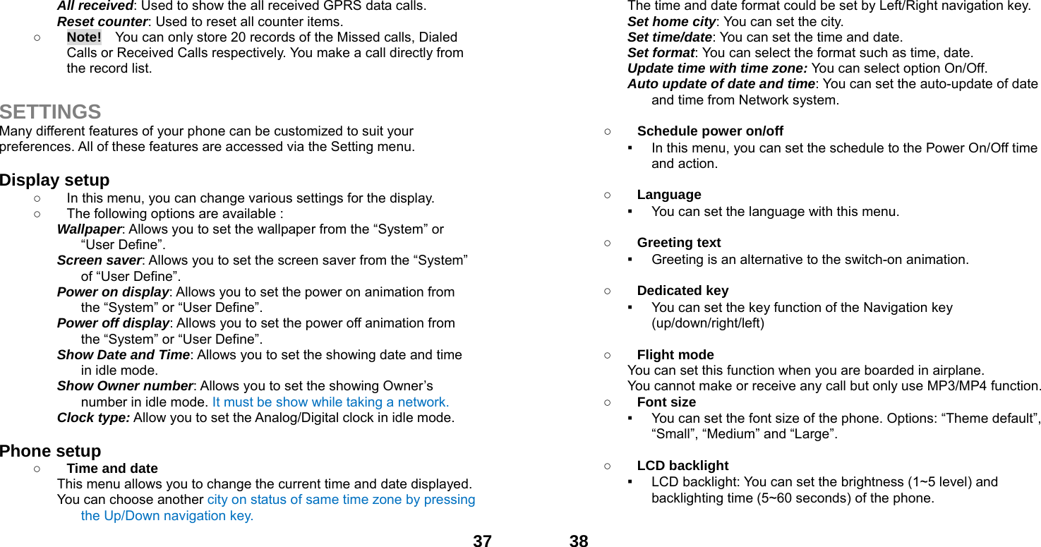  37All received: Used to show the all received GPRS data calls. Reset counter: Used to reset all counter items. ○ Note!    You can only store 20 records of the Missed calls, Dialed Calls or Received Calls respectively. You make a call directly from the record list.  SETTINGS Many different features of your phone can be customized to suit your preferences. All of these features are accessed via the Setting menu.    Display setup   ○  In this menu, you can change various settings for the display. ○  The following options are available : Wallpaper: Allows you to set the wallpaper from the &ldquo;System&rdquo; or &ldquo;User Define&rdquo;. Screen saver: Allows you to set the screen saver from the &ldquo;System&rdquo; of &ldquo;User Define&rdquo;. Power on display: Allows you to set the power on animation from the &ldquo;System&rdquo; or &ldquo;User Define&rdquo;. Power off display: Allows you to set the power off animation from the &ldquo;System&rdquo; or &ldquo;User Define&rdquo;. Show Date and Time: Allows you to set the showing date and time in idle mode. Show Owner number: Allows you to set the showing Owner&rsquo;s number in idle mode. It must be show while taking a network. Clock type: Allow you to set the Analog/Digital clock in idle mode.    Phone setup   ○ Time and date This menu allows you to change the current time and date displayed. You can choose another city on status of same time zone by pressing the Up/Down navigation key.  38The time and date format could be set by Left/Right navigation key. Set home city: You can set the city. Set time/date: You can set the time and date. Set format: You can select the format such as time, date. Update time with time zone: You can select option On/Off. Auto update of date and time: You can set the auto-update of date and time from Network system.  ○ Schedule power on/off ▪ In this menu, you can set the schedule to the Power On/Off time and action.  ○ Language ▪ You can set the language with this menu.  ○ Greeting text ▪ Greeting is an alternative to the switch-on animation.  ○ Dedicated key ▪ You can set the key function of the Navigation key (up/down/right/left)   ○ Flight mode You can set this function when you are boarded in airplane. You cannot make or receive any call but only use MP3/MP4 function. ○ Font size ▪ You can set the font size of the phone. Options: &ldquo;Theme default&rdquo;, &ldquo;Small&rdquo;, &ldquo;Medium&rdquo; and &ldquo;Large&rdquo;.  ○ LCD backlight ▪ LCD backlight: You can set the brightness (1~5 level) and backlighting time (5~60 seconds) of the phone.  