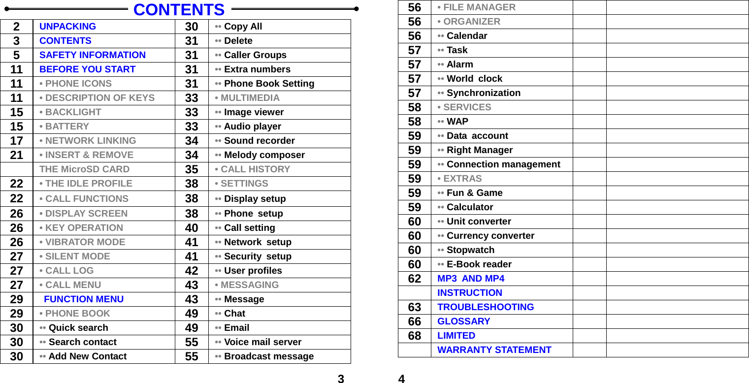  3   CONTENTS 2  UNPACKING  30 &bull;&bull; Copy All 3  CONTENTS  31 &bull;&bull; Delete 5  SAFETY INFORMATION  31 &bull;&bull; Caller Groups 11  BEFORE YOU START  31 &bull;&bull; Extra numbers 11  &bull; PHONE ICONS  31 &bull;&bull; Phone Book Setting 11  &bull; DESCRIPTION OF KEYS  33 &bull; MULTIMEDIA 15  &bull; BACKLIGHT  33 &bull;&bull; Image viewer 15  &bull; BATTERY 33 &bull;&bull; Audio player 17  &bull; NETWORK LINKING 34 &bull;&bull; Sound recorder 21  &bull; INSERT &amp; REMOVE 34 &bull;&bull; Melody composer  THE MicroSD CARD 35 &bull; CALL HISTORY 22  &bull; THE IDLE PROFILE 38 &bull; SETTINGS 22  &bull; CALL FUNCTIONS 38 &bull;&bull; Display setup 26  &bull; DISPLAY SCREEN 38 &bull;&bull; Phone setup 26  &bull; KEY OPERATION 40 &bull;&bull; Call setting 26  &bull; VIBRATOR MODE  41 &bull;&bull; Network setup 27  &bull; SILENT MODE  41 &bull;&bull; Security setup 27  &bull; CALL LOG  42 &bull;&bull; User profiles 27  &bull; CALL MENU 43 &bull; MESSAGING 29   FUNCTION MENU 43 &bull;&bull; Message 29  &bull; PHONE BOOK 49 &bull;&bull; Chat 30  &bull;&bull; Quick search  49 &bull;&bull; Email 30  &bull;&bull; Search contact  55 &bull;&bull; Voice mail server 30  &bull;&bull; Add New Contact  55 &bull;&bull; Broadcast message  456  &bull; FILE MANAGER   56  &bull; ORGANIZER   56  &bull;&bull; Calendar    57  &bull;&bull; Task   57  &bull;&bull; Alarm    57  &bull;&bull; World clock    57  &bull;&bull; Synchronization    58  &bull; SERVICES   58  &bull;&bull; WAP   59  &bull;&bull; Data account    59  &bull;&bull; Right Manager    59  &bull;&bull; Connection management    59  &bull; EXTRAS   59  &bull;&bull; Fun &amp; Game    59  &bull;&bull; Calculator    60  &bull;&bull; Unit converter    60  &bull;&bull; Currency converter    60  &bull;&bull; Stopwatch    60  &bull;&bull; E-Book reader    62  MP3 AND MP4    INSTRUCTION   63  TROUBLESHOOTING    66  GLOSSARY    68  LIMITED     WARRANTY STATEMENT   