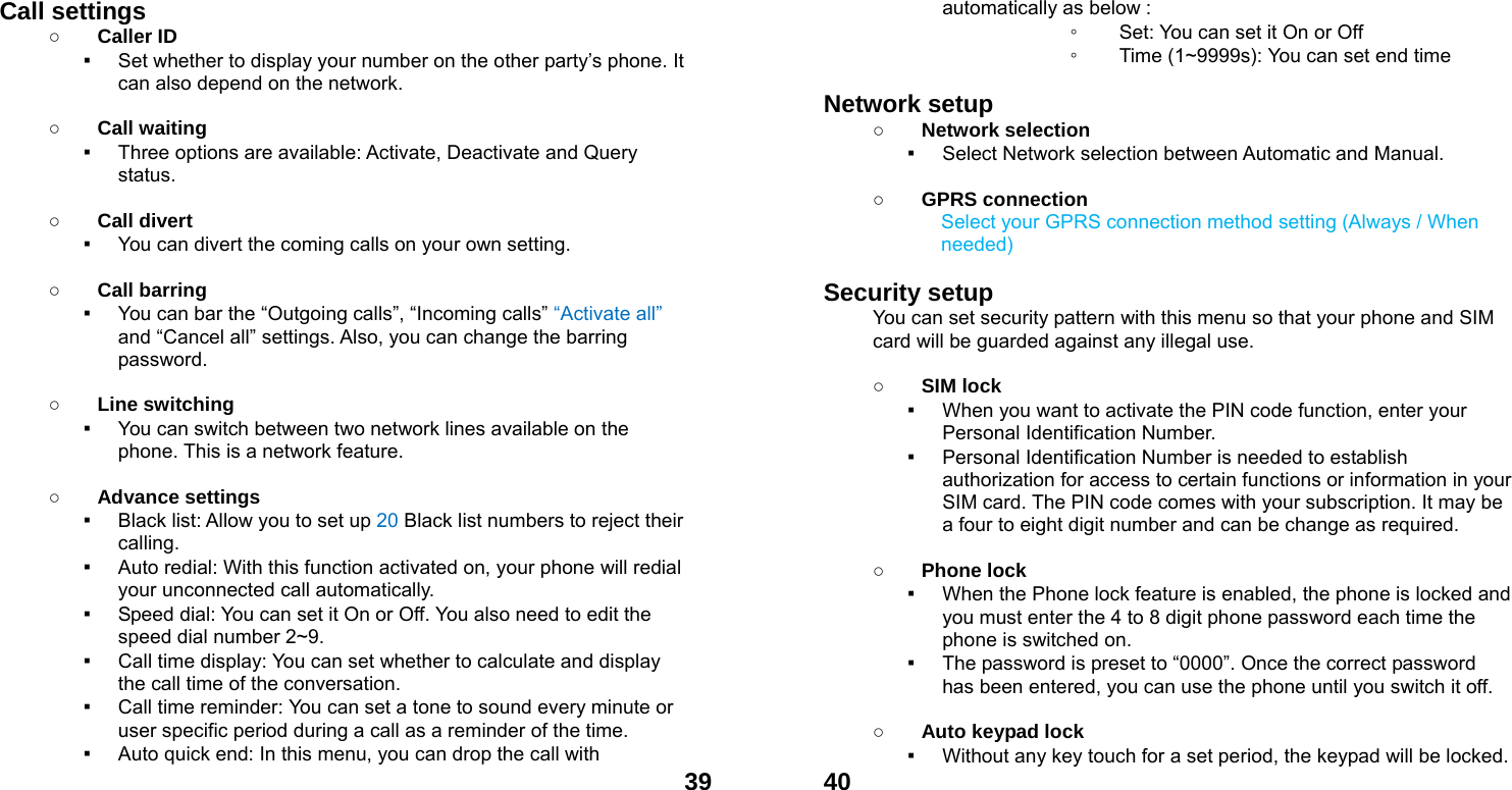  39Call settings ○ Caller ID ▪ Set whether to display your number on the other party&rsquo;s phone. It can also depend on the network.  ○ Call waiting ▪ Three options are available: Activate, Deactivate and Query status.  ○ Call divert ▪ You can divert the coming calls on your own setting.  ○ Call barring ▪ You can bar the &ldquo;Outgoing calls&rdquo;, &ldquo;Incoming calls&rdquo; &ldquo;Activate all&rdquo; and &ldquo;Cancel all&rdquo; settings. Also, you can change the barring password.  ○ Line switching ▪ You can switch between two network lines available on the phone. This is a network feature.    ○ Advance settings ▪ Black list: Allow you to set up 20 Black list numbers to reject their calling. ▪ Auto redial: With this function activated on, your phone will redial your unconnected call automatically. ▪ Speed dial: You can set it On or Off. You also need to edit the speed dial number 2~9. ▪ Call time display: You can set whether to calculate and display the call time of the conversation. ▪ Call time reminder: You can set a tone to sound every minute or user specific period during a call as a reminder of the time. ▪ Auto quick end: In this menu, you can drop the call with              40automatically as below : ◦ Set: You can set it On or Off ◦ Time (1~9999s): You can set end time  Network setup   ○ Network selection ▪ Select Network selection between Automatic and Manual.  ○ GPRS connection Select your GPRS connection method setting (Always / When needed)  Security setup You can set security pattern with this menu so that your phone and SIM card will be guarded against any illegal use.  ○ SIM lock ▪ When you want to activate the PIN code function, enter your Personal Identification Number. ▪ Personal Identification Number is needed to establish authorization for access to certain functions or information in your SIM card. The PIN code comes with your subscription. It may be a four to eight digit number and can be change as required.      ○ Phone lock ▪ When the Phone lock feature is enabled, the phone is locked and you must enter the 4 to 8 digit phone password each time the phone is switched on. ▪ The password is preset to &ldquo;0000&rdquo;. Once the correct password has been entered, you can use the phone until you switch it off.  ○ Auto keypad lock ▪ Without any key touch for a set period, the keypad will be locked. 
