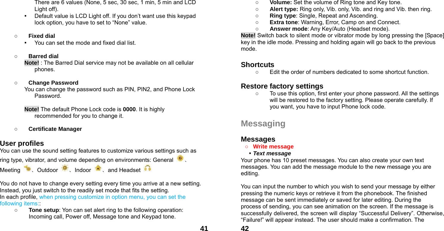  41There are 6 values (None, 5 sec, 30 sec, 1 min, 5 min and LCD Light off). ▪ Default value is LCD Light off. If you don&rsquo;t want use this keypad lock option, you have to set to &ldquo;None&rdquo; value.  ○ Fixed dial ▪ You can set the mode and fixed dial list.  ○ Barred dial Note! : The Barred Dial service may not be available on all cellular phones.  ○ Change Password You can change the password such as PIN, PIN2, and Phone Lock Password.  Note! The default Phone Lock code is 0000. It is highly recommended for you to change it.        ○ Certificate Manager  User profiles   You can use the sound setting features to customize various settings such as ring type, vibrator, and volume depending on environments: General  、Meeting  、Outdoor  、Indoor  、and Headset     You do not have to change every setting every time you arrive at a new setting. Instead, you just switch to the readily set mode that fits the setting.   In each profile, when pressing customize in option menu, you can set the following items:: ○ Tone setup: Yon can set alert ring to the following operation: Incoming call, Power off, Message tone and Keypad tone.  42○ Volume: Set the volume of Ring tone and Key tone. ○ Alert type: Ring only, Vib. only, Vib. and ring and Vib. then ring. ○ Ring type: Single, Repeat and Ascending. ○ Extra tone: Warning, Error, Camp on and Connect. ○ Answer mode: Any Key/Auto (Headset mode). Note! Switch back to silent mode or vibrator mode by long pressing the [Space] key in the idle mode. Pressing and holding again will go back to the previous mode.  Shortcuts   ○  Edit the order of numbers dedicated to some shortcut function.  Restore factory settings   ○  To use this option, first enter your phone password. All the settings will be restored to the factory setting. Please operate carefully. If you want, you have to input Phone lock code.  Messaging  Messages  ○ Write message   ▪ Text message   Your phone has 10 preset messages. You can also create your own text messages. You can add the message module to the new message you are editing.  You can input the number to which you wish to send your message by either pressing the numeric keys or retrieve it from the phonebook. The finished message can be sent immediately or saved for later editing. During the process of sending, you can see animation on the screen. If the message is successfully delivered, the screen will display &ldquo;Successful Delivery&rdquo;. Otherwise, &ldquo;Failure!&rdquo; will appear instead. The user should make a confirmation. The 
