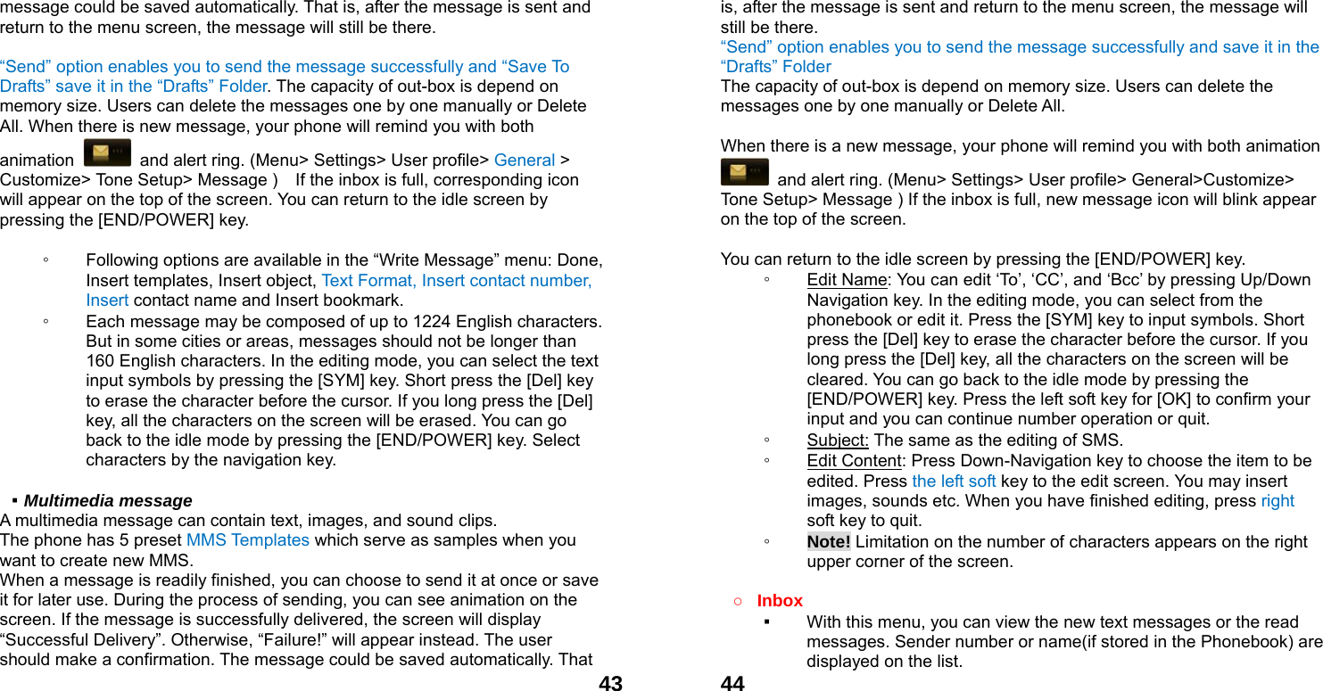  43message could be saved automatically. That is, after the message is sent and return to the menu screen, the message will still be there.  &ldquo;Send&rdquo; option enables you to send the message successfully and &ldquo;Save To Drafts&rdquo; save it in the &ldquo;Drafts&rdquo; Folder. The capacity of out-box is depend on memory size. Users can delete the messages one by one manually or Delete All. When there is new message, your phone will remind you with both animation    and alert ring. (Menu> Settings> User profile> General > Customize> Tone Setup> Message )    If the inbox is full, corresponding icon will appear on the top of the screen. You can return to the idle screen by pressing the [END/POWER] key.  ◦ Following options are available in the &ldquo;Write Message&rdquo; menu: Done, Insert templates, Insert object, Text Format, Insert contact number, Insert contact name and Insert bookmark. ◦ Each message may be composed of up to 1224 English characters. But in some cities or areas, messages should not be longer than 160 English characters. In the editing mode, you can select the text input symbols by pressing the [SYM] key. Short press the [Del] key to erase the character before the cursor. If you long press the [Del] key, all the characters on the screen will be erased. You can go back to the idle mode by pressing the [END/POWER] key. Select characters by the navigation key.  ▪ Multimedia message A multimedia message can contain text, images, and sound clips. The phone has 5 preset MMS Templates which serve as samples when you want to create new MMS. When a message is readily finished, you can choose to send it at once or save it for later use. During the process of sending, you can see animation on the screen. If the message is successfully delivered, the screen will display &ldquo;Successful Delivery&rdquo;. Otherwise, &ldquo;Failure!&rdquo; will appear instead. The user should make a confirmation. The message could be saved automatically. That  44is, after the message is sent and return to the menu screen, the message will still be there. &ldquo;Send&rdquo; option enables you to send the message successfully and save it in the &ldquo;Drafts&rdquo; Folder The capacity of out-box is depend on memory size. Users can delete the messages one by one manually or Delete All.    When there is a new message, your phone will remind you with both animation   and alert ring. (Menu> Settings> User profile> General>Customize> Tone Setup> Message ) If the inbox is full, new message icon will blink appear on the top of the screen.  You can return to the idle screen by pressing the [END/POWER] key. ◦ Edit Name: You can edit &lsquo;To&rsquo;, &lsquo;CC&rsquo;, and &lsquo;Bcc&rsquo; by pressing Up/Down Navigation key. In the editing mode, you can select from the phonebook or edit it. Press the [SYM] key to input symbols. Short press the [Del] key to erase the character before the cursor. If you long press the [Del] key, all the characters on the screen will be cleared. You can go back to the idle mode by pressing the [END/POWER] key. Press the left soft key for [OK] to confirm your input and you can continue number operation or quit. ◦ Subject: The same as the editing of SMS. ◦ Edit Content: Press Down-Navigation key to choose the item to be edited. Press the left soft key to the edit screen. You may insert images, sounds etc. When you have finished editing, press right soft key to quit.     ◦ Note! Limitation on the number of characters appears on the right upper corner of the screen.  ○ Inbox ▪ With this menu, you can view the new text messages or the read messages. Sender number or name(if stored in the Phonebook) are displayed on the list. 