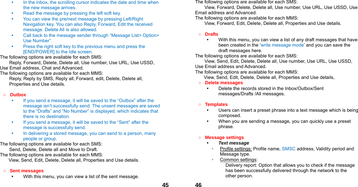  45▪ In the inbox, the scrolling cursor indicates the date and time when the new message arrives.   ▪ Read the message by pressing the left soft key.   ▪ You can view the pre/next message by pressing Left/Right Navigation key. You can also Reply, Forward, Edit the received message. Delete All is also allowed. ▪ Call back to the message sender through &ldquo;Message List> Option> Use Number&rdquo;.   ▪ Press the right soft key to the previous menu and press the [END/POWER] to the Idle screen. The following options are available for each SMS: Reply, Forward, Delete, Delete all, Use number, Use URL, Use USSD, Use Email address, Chat and Advanced.  The following options are available for each MMS:         Reply, Reply by SMS, Reply all, Forward, edit, Delete, Delete all, Properties and Use details.  ○ Outbox  ▪ If you send a message, it will be saved to the &ldquo;Outbox&rdquo; after the message isn&rsquo;t successfully send. The unsent messages are saved to the &ldquo;Drafts&rdquo; and &ldquo;No Number&rdquo; is displayed, which indicates that there is no destination. ▪ If you send a message, it will be saved to the &ldquo;Sent&rdquo; after the message is successfully send.   ▪ In delivering a stored message, you can send to a person, many people or group. The following options are available for each SMS: Send, Delete, Delete all and Move to Draft. The following options are available for each MMS: View, Send, Edit, Delete, Delete all, Properties and Use details.  ○ Sent messages ▪ With this menu, you can view a list of the sent message.    46The following options are available for each SMS: View, Forward, Delete, Delete all, Use number, Use URL, Use USSD, Use Email address and Advanced.  The following options are available for each MMS:         View, Forward, Edit, Delete, Delete all, Properties and Use details.  ○ Drafts  ▪ With this menu, you can view a list of any draft messages that have been created in the &lsquo;write message mode&rsquo; and you can save the draft messages here. The following options are available for each SMS: View, Send, Edit, Delete, Delete all, Use number, Use URL, Use USSD, Use Email address and Advanced. The following options are available for each MMS: View, Send, Edit, Delete, Delete all, Properties and Use details, ○ Delete messages   ▪ Delete the records stored in the Inbox/Outbox/Sent messages/Drafts /All messages.    ○ Templates  ▪ Users can insert a preset phrase into a text message which is being composed. ▪ When you are sending a message, you can quickly use a preset phrase.   ○ Message settings   ▪ Text message ◦ Profile settings: Profile name, SMSC address, Validity period and Message type. ◦ Common settings: Delivery report: Option that allows you to check if the message has been successfully delivered through the network to the other person. 