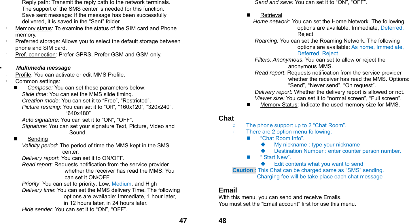  47Reply path: Transmit the reply path to the network terminals. The support of the SMS center is needed for this function. Save sent message: If the message has been successfully delivered, it is saved in the &ldquo;Sent&rdquo; folder. ◦ Memory status: To examine the status of the SIM card and Phone memory.  ◦ Preferred storage: Allows you to select the default storage between phone and SIM card. ◦ Pref. connection: Prefer GPRS, Prefer GSM and GSM only.  ▪  Multimedia message ◦ Profile: You can activate or edit MMS Profile. ◦ Common settings:  Compose: You can set these parameters below: Slide time: You can set the MMS slide timing. Creation mode: You can set it to &ldquo;Free&rdquo;, &ldquo;Restricted&rdquo;. Picture resizing: You can set it to &ldquo;Off&rdquo;, &ldquo;160x120&rdquo;, &ldquo;320x240&rdquo;, &ldquo;640x480&rdquo; Auto signature: You can set it to &ldquo;ON&rdquo;, &ldquo;OFF&rdquo;. Signature: You can set your signature Text, Picture, Video and            Sound.  Sending Validity period: The period of time the MMS kept in the SMS center. Delivery report: You can set it to ON/OFF. Read report: Requests notification from the service provider whether the receiver has read the MMS. You can set it ON/OFF. Priority: You can set to priority: Low, Medium, and High Delivery time: You can set the MMS delivery Time. The following options are available: Immediate, 1 hour later, in 12 hours later, in 24 hours later. Hide sender: You can set it to &ldquo;ON&rdquo;, &ldquo;OFF&rdquo;.  48Send and save: You can set it to &ldquo;ON&rdquo;, &ldquo;OFF&rdquo;.   Retrieval Home network: You can set the Home Network. The following options are available: Immediate, Deferred, Reject. Roaming: You can set the Roaming Network. The following options are available: As home, Immediate, Deferred, Reject. Filters: Anonymous: You can set to allow or reject the anonymous MMS. Read report: Requests notification from the service provider whether the receiver has read the MMS. Options: &ldquo;Send&rdquo;, &ldquo;Never send&rdquo;, &ldquo;On request&rdquo;. Delivery report: Whether the delivery report is allowed or not. Viewer size: You can set it to &ldquo;normal screen&rdquo;, &ldquo;Full screen&rdquo;.  Memory Status: Indicate the used memory size for MMS.  Chat   ○  The phone support up to 2 &ldquo;Chat Room&rdquo;. ○  There are 2 option menu following:     &ldquo;Chat Room Info&rdquo;.   My nickname : type your nickname   Destination Number : enter counter person number.   &ldquo; Start New&rdquo;.   Edit contents what you want to send.   Caution : This Chat can be charged same as &ldquo;SMS&rdquo; sending.            Charging fee will be take place each chat message  Email With this menu, you can send and receive Emails. You must set the &ldquo;Email account&rdquo; first for use this menu.  
