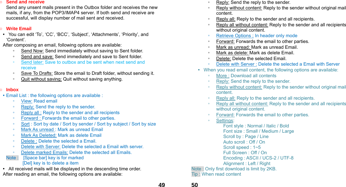  49○ Send and receive   Send any unsent mails present in the Outbox folder and receives the new mails, if any, from the POP3/IMAP4 server. If both send and receive are successful, will display number of mail sent and received.    ○ Write Email ▪   You can edit &lsquo;To&rsquo;, &lsquo;CC&rsquo;, &lsquo;BCC&rsquo;, &lsquo;Subject&rsquo;, &lsquo;Attachments&rsquo;, &lsquo;Priority&rsquo;, and &lsquo;Content&rsquo;. After composing an email, following options are available: ◦ Send Now: Send immediately without saving to Sent folder. ◦ Send and save: Send immediately and save to Sent folder. ◦ Send later: Save to outbox and be sent when next send and receive ◦ Save To Drafts: Store the email to Draft folder, without sending it. ◦ Quit without saving: Quit without saving anything.  ○ Inbox ▪ Email List : the following options are available : ◦ View: Read email   ◦ Reply: Send the reply to the sender. ◦ Reply all : Reply to the sender and all recipients ◦ Forward : Forwards the email to other parties. ◦ Sort : Sort by date / Sort by sender / Sort by subject / Sort by size ◦ Mark As unread : Mark as unread Email ◦ Mark As Deleted: Mark as delete Email ◦ Delete : Delete the selected a Email. ◦ Delete with Server: Delete the selected a Email with server. ◦ Delete marked Emails: Delete the selected all Emails. Note :    [Space bar] key is for marked        [Del] key is to delete a item ▪   All received mails will be displayed in the descending time order.     After reading an email, the following options are available:  50◦ Reply: Send the reply to the sender. ◦ Reply without content: Reply to the sender without original mail content. ◦ Reply all: Reply to the sender and all recipients. ◦ Reply all without content: Reply to the sender and all recipients without original content. ◦ Retrieve Options ; In header only mode ◦ Forward: Forwards the email to other parties. ◦ Mark as unread: Mark as unread Email. ◦ Mark as delete: Mark as delete Email. ◦ Delete: Delete the selected Email. ◦ Delete with Server : Delete the selected a Email with Server ▪  When you read email content, the following options are available: ◦ More : Download all contents ◦ Reply: Send the reply to the sender. ◦ Reply without content: Reply to the sender without original mail content. ◦ Reply all: Reply to the sender and all recipients. ◦ Reply all without content: Reply to the sender and all recipients without original content. ◦ Forward: Forwards the email to other parties. ◦ Settings:        Font style : Normal / Italic / Bold         Font size : Small / Medium / Large       Scroll by : Page / Line       Auto scroll : Off / On       Scroll speed : 1~5       Full Screen : Off / On       Encoding : ASCII / UCS-2 / UTF-8       Alignment : Left / Right Note : Only first download is limit by 2KB. Tip : When read content   