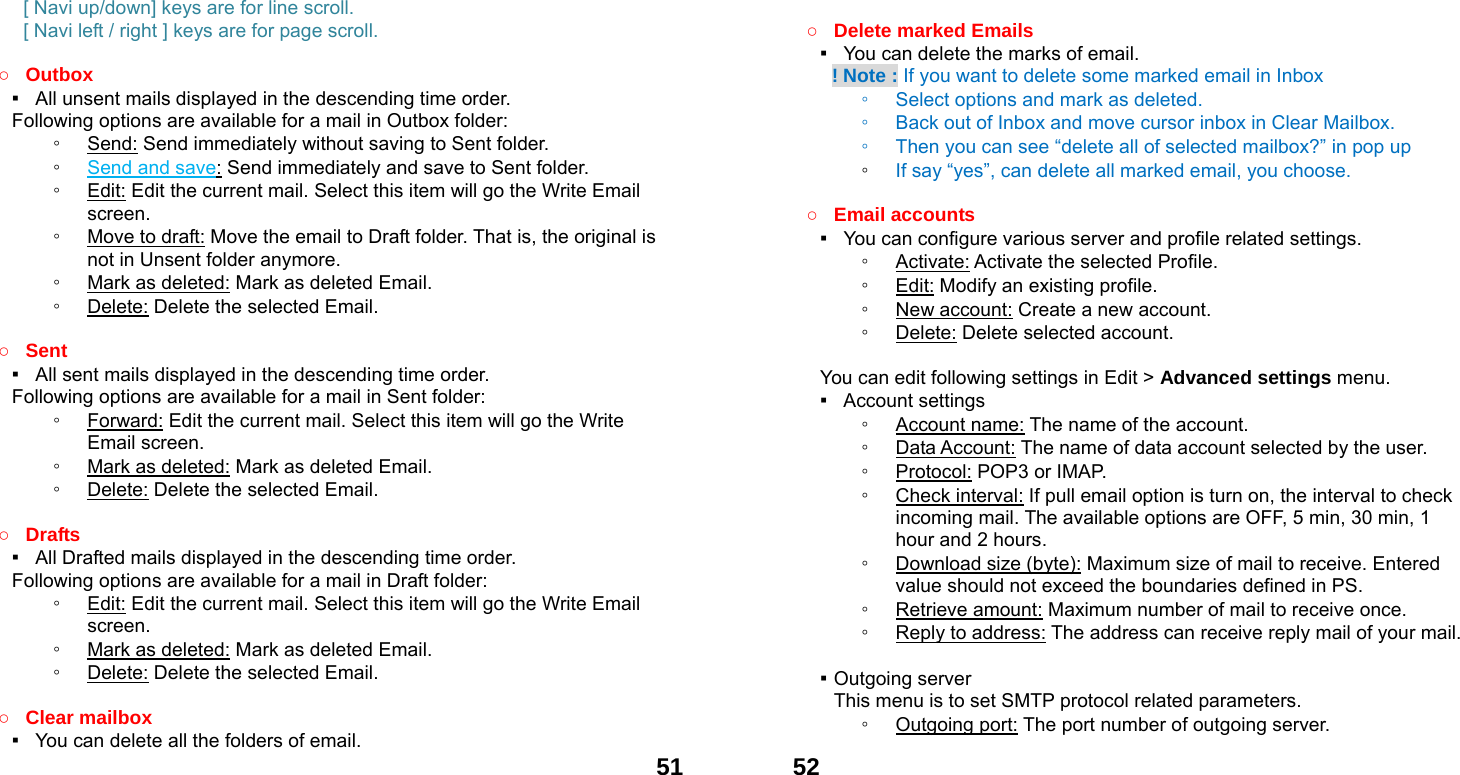  51[ Navi up/down] keys are for line scroll.   [ Navi left / right ] keys are for page scroll.                                    ○ Outbox ▪   All unsent mails displayed in the descending time order.     Following options are available for a mail in Outbox folder: ◦ Send: Send immediately without saving to Sent folder. ◦ Send and save: Send immediately and save to Sent folder. ◦ Edit: Edit the current mail. Select this item will go the Write Email screen. ◦ Move to draft: Move the email to Draft folder. That is, the original is not in Unsent folder anymore. ◦ Mark as deleted: Mark as deleted Email. ◦ Delete: Delete the selected Email.  ○ Sent ▪   All sent mails displayed in the descending time order.     Following options are available for a mail in Sent folder: ◦ Forward: Edit the current mail. Select this item will go the Write Email screen. ◦ Mark as deleted: Mark as deleted Email. ◦ Delete: Delete the selected Email.  ○ Drafts ▪   All Drafted mails displayed in the descending time order.     Following options are available for a mail in Draft folder:   ◦ Edit: Edit the current mail. Select this item will go the Write Email screen. ◦ Mark as deleted: Mark as deleted Email. ◦ Delete: Delete the selected Email.  ○ Clear mailbox ▪   You can delete all the folders of email.  52 ○ Delete marked Emails ▪   You can delete the marks of email.     ! Note : If you want to delete some marked email in Inbox ◦ Select options and mark as deleted.   ◦ Back out of Inbox and move cursor inbox in Clear Mailbox. ◦ Then you can see &ldquo;delete all of selected mailbox?&rdquo; in pop up   ◦ If say &ldquo;yes&rdquo;, can delete all marked email, you choose.  ○ Email accounts ▪   You can configure various server and profile related settings. ◦ Activate: Activate the selected Profile. ◦ Edit: Modify an existing profile. ◦ New account: Create a new account. ◦ Delete: Delete selected account.  You can edit following settings in Edit > Advanced settings menu. ▪  Account settings ◦ Account name: The name of the account. ◦ Data Account: The name of data account selected by the user. ◦ Protocol: POP3 or IMAP. ◦ Check interval: If pull email option is turn on, the interval to check incoming mail. The available options are OFF, 5 min, 30 min, 1 hour and 2 hours. ◦ Download size (byte): Maximum size of mail to receive. Entered value should not exceed the boundaries defined in PS. ◦ Retrieve amount: Maximum number of mail to receive once. ◦ Reply to address: The address can receive reply mail of your mail.  ▪ Outgoing server This menu is to set SMTP protocol related parameters. ◦ Outgoing port: The port number of outgoing server. 