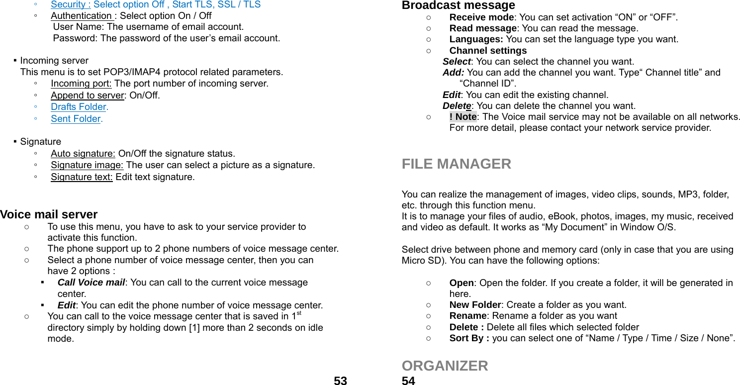  53◦ Security : Select option Off , Start TLS, SSL / TLS ◦ Authentication : Select option On / Off User Name: The username of email account. Password: The password of the user&rsquo;s email account.  ▪ Incoming server This menu is to set POP3/IMAP4 protocol related parameters. ◦ Incoming port: The port number of incoming server. ◦ Append to server: On/Off. ◦ Drafts Folder. ◦ Sent Folder.  ▪ Signature ◦ Auto signature: On/Off the signature status. ◦ Signature image: The user can select a picture as a signature. ◦ Signature text: Edit text signature.   Voice mail server   ○  To use this menu, you have to ask to your service provider to activate this function. ○  The phone support up to 2 phone numbers of voice message center. ○  Select a phone number of voice message center, then you can have 2 options : ▪ Call Voice mail: You can call to the current voice message center. ▪ Edit: You can edit the phone number of voice message center. ○  You can call to the voice message center that is saved in 1st directory simply by holding down [1] more than 2 seconds on idle mode.    54Broadcast message   ○ Receive mode: You can set activation &ldquo;ON&rdquo; or &ldquo;OFF&rdquo;. ○ Read message: You can read the message. ○ Languages: You can set the language type you want. ○ Channel settings Select: You can select the channel you want. Add: You can add the channel you want. Type&ldquo; Channel title&rdquo; and &ldquo;Channel ID&rdquo;. Edit: You can edit the existing channel. Delete: You can delete the channel you want. ○ ! Note: The Voice mail service may not be available on all networks. For more detail, please contact your network service provider.   FILE MANAGER  You can realize the management of images, video clips, sounds, MP3, folder, etc. through this function menu. It is to manage your files of audio, eBook, photos, images, my music, received and video as default. It works as &ldquo;My Document&rdquo; in Window O/S.  Select drive between phone and memory card (only in case that you are using Micro SD). You can have the following options:  ○ Open: Open the folder. If you create a folder, it will be generated in here. ○ New Folder: Create a folder as you want. ○ Rename: Rename a folder as you want ○ Delete : Delete all files which selected folder ○ Sort By : you can select one of &ldquo;Name / Type / Time / Size / None&rdquo;.  ORGANIZER  