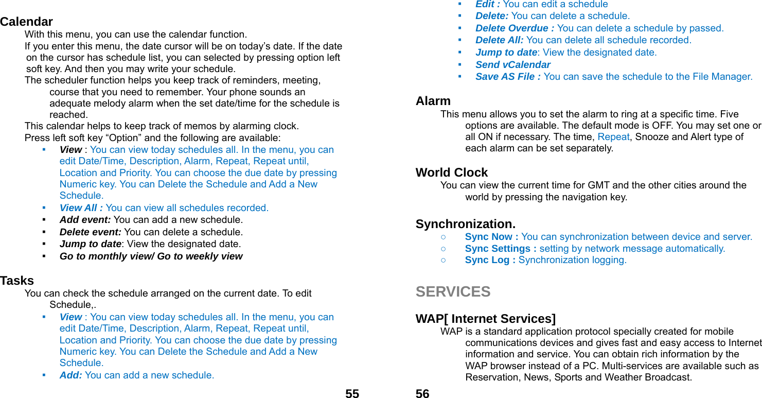  55 Calendar  With this menu, you can use the calendar function.   If you enter this menu, the date cursor will be on today&rsquo;s date. If the date on the cursor has schedule list, you can selected by pressing option left soft key. And then you may write your schedule. The scheduler function helps you keep track of reminders, meeting, course that you need to remember. Your phone sounds an adequate melody alarm when the set date/time for the schedule is reached. This calendar helps to keep track of memos by alarming clock.   Press left soft key &ldquo;Option&rdquo; and the following are available: ▪ View : You can view today schedules all. In the menu, you can edit Date/Time, Description, Alarm, Repeat, Repeat until, Location and Priority. You can choose the due date by pressing Numeric key. You can Delete the Schedule and Add a New Schedule. ▪ View All : You can view all schedules recorded. ▪ Add event: You can add a new schedule. ▪ Delete event: You can delete a schedule. ▪ Jump to date: View the designated date. ▪ Go to monthly view/ Go to weekly view  Tasks You can check the schedule arranged on the current date. To edit Schedule,.  ▪ View : You can view today schedules all. In the menu, you can edit Date/Time, Description, Alarm, Repeat, Repeat until, Location and Priority. You can choose the due date by pressing Numeric key. You can Delete the Schedule and Add a New Schedule. ▪ Add: You can add a new schedule.  56▪ Edit : You can edit a schedule   ▪ Delete: You can delete a schedule. ▪ Delete Overdue : You can delete a schedule by passed. ▪ Delete All: You can delete all schedule recorded. ▪ Jump to date: View the designated date. ▪ Send vCalendar ▪ Save AS File : You can save the schedule to the File Manager.  Alarm  This menu allows you to set the alarm to ring at a specific time. Five options are available. The default mode is OFF. You may set one or all ON if necessary. The time, Repeat, Snooze and Alert type of each alarm can be set separately.  World Clock   You can view the current time for GMT and the other cities around the world by pressing the navigation key.  Synchronization.     ○ Sync Now : You can synchronization between device and server.  ○ Sync Settings : setting by network message automatically.   ○ Sync Log : Synchronization logging.    SERVICES  WAP[ Internet Services] WAP is a standard application protocol specially created for mobile communications devices and gives fast and easy access to Internet information and service. You can obtain rich information by the WAP browser instead of a PC. Multi-services are available such as Reservation, News, Sports and Weather Broadcast.   