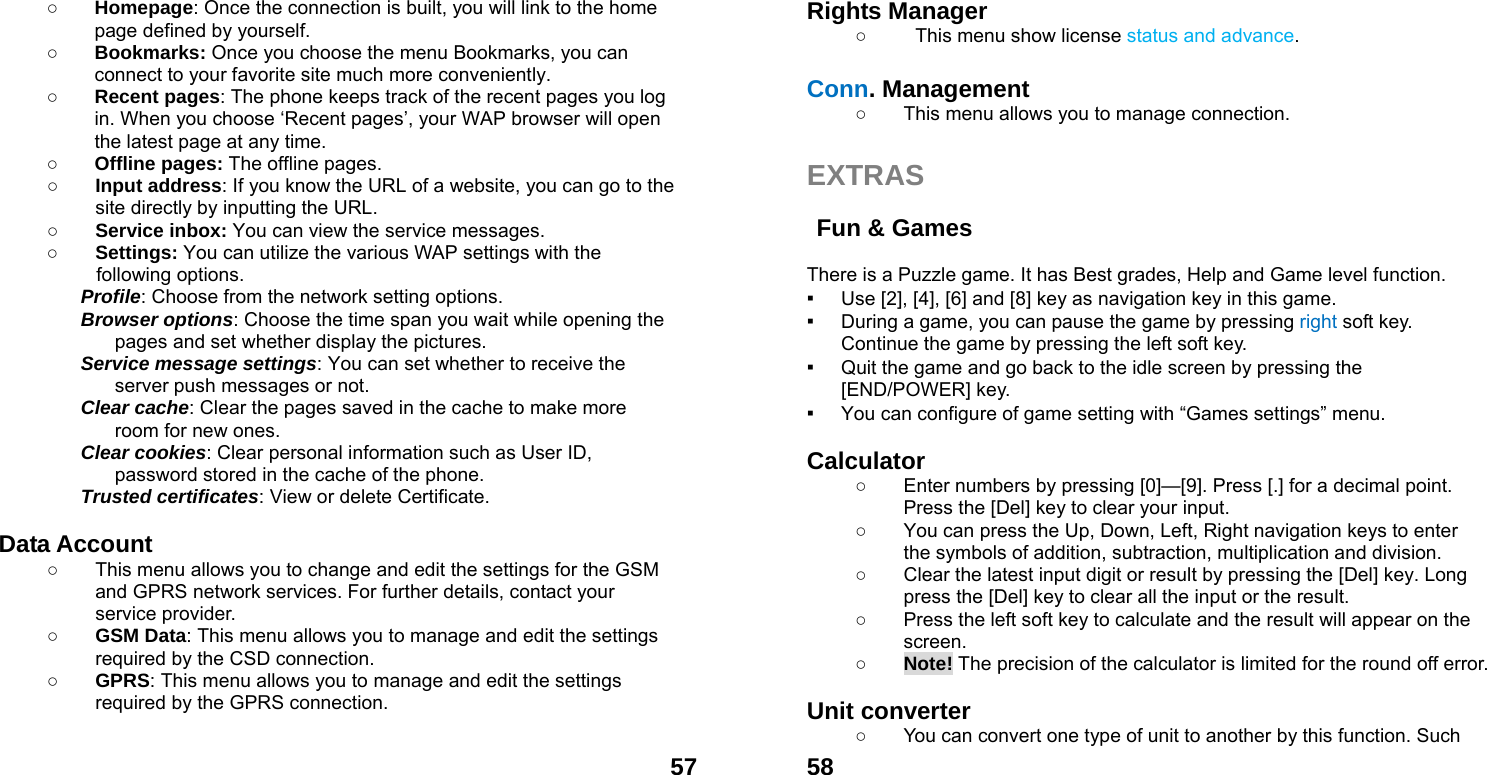  57○ Homepage: Once the connection is built, you will link to the home page defined by yourself. ○ Bookmarks: Once you choose the menu Bookmarks, you can connect to your favorite site much more conveniently. ○ Recent pages: The phone keeps track of the recent pages you log in. When you choose &lsquo;Recent pages&rsquo;, your WAP browser will open the latest page at any time. ○ Offline pages: The offline pages. ○ Input address: If you know the URL of a website, you can go to the site directly by inputting the URL. ○ Service inbox: You can view the service messages. ○ Settings: You can utilize the various WAP settings with the following options.   Profile: Choose from the network setting options. Browser options: Choose the time span you wait while opening the pages and set whether display the pictures. Service message settings: You can set whether to receive the server push messages or not. Clear cache: Clear the pages saved in the cache to make more room for new ones. Clear cookies: Clear personal information such as User ID, password stored in the cache of the phone. Trusted certificates: View or delete Certificate.  Data Account   ○  This menu allows you to change and edit the settings for the GSM and GPRS network services. For further details, contact your service provider. ○ GSM Data: This menu allows you to manage and edit the settings required by the CSD connection. ○ GPRS: This menu allows you to manage and edit the settings required by the GPRS connection.   58Rights Manager ○  This menu show license status and advance.  Conn. Management ○  This menu allows you to manage connection.  EXTRAS   Fun &amp; Games    There is a Puzzle game. It has Best grades, Help and Game level function. ▪ Use [2], [4], [6] and [8] key as navigation key in this game. ▪ During a game, you can pause the game by pressing right soft key. Continue the game by pressing the left soft key. ▪ Quit the game and go back to the idle screen by pressing the [END/POWER] key. ▪ You can configure of game setting with &ldquo;Games settings&rdquo; menu.  Calculator  ○  Enter numbers by pressing [0]&mdash;[9]. Press [.] for a decimal point. Press the [Del] key to clear your input. ○  You can press the Up, Down, Left, Right navigation keys to enter the symbols of addition, subtraction, multiplication and division. ○  Clear the latest input digit or result by pressing the [Del] key. Long press the [Del] key to clear all the input or the result. ○  Press the left soft key to calculate and the result will appear on the screen. ○ Note! The precision of the calculator is limited for the round off error.  Unit converter   ○  You can convert one type of unit to another by this function. Such 