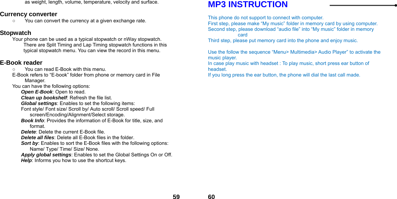  59as weight, length, volume, temperature, velocity and surface.  Currency converter   ○  You can convert the currency at a given exchange rate.  Stopwatch  Your phone can be used as a typical stopwatch or nWay stopwatch. There are Split Timing and Lap Timing stopwatch functions in this typical stopwatch menu. You can view the record in this menu.  E-Book reader   ○  You can read E-Book with this menu. E-Book refers to &ldquo;E-book&rdquo; folder from phone or memory card in File Manager. You can have the following options: Open E-Book: Open to read. Clean up bookshelf: Refresh the file list. Global settings: Enables to set the following items: Font style/ Font size/ Scroll by/ Auto scroll/ Scroll speed/ Full screen/Encoding/Alignment/Select storage. Book Info: Provides the information of E-Book for title, size, and format. Delete: Delete the current E-Book file. Delete all files: Delete all E-Book files in the folder. Sort by: Enables to sort the E-Book files with the following options: Name/ Type/ Time/ Size/ None. Apply global settings: Enables to set the Global Settings On or Off. Help: Informs you how to use the shortcut keys.   60MP3 INSTRUCTION  This phone do not support to connect with computer.   First step, please make &ldquo;My music&rdquo; folder in memory card by using computer. Second step, please download &ldquo;audio file&rdquo; into &ldquo;My music&rdquo; folder in memory card Third step, please put memory card into the phone and enjoy music.      Use the follow the sequence &ldquo;Menu> Multimedia> Audio Player&rdquo; to activate the music player.   In case play music with headset : To play music, short press ear button of headset.  If you long press the ear button, the phone will dial the last call made.  