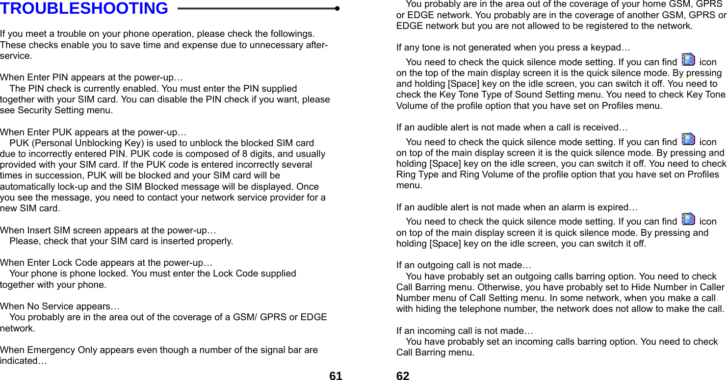  61TROUBLESHOOTING  If you meet a trouble on your phone operation, please check the followings. These checks enable you to save time and expense due to unnecessary after-service.  When Enter PIN appears at the power-up&hellip;  The PIN check is currently enabled. You must enter the PIN supplied together with your SIM card. You can disable the PIN check if you want, please see Security Setting menu.  When Enter PUK appears at the power-up&hellip;  PUK (Personal Unblocking Key) is used to unblock the blocked SIM card due to incorrectly entered PIN. PUK code is composed of 8 digits, and usually provided with your SIM card. If the PUK code is entered incorrectly several times in succession, PUK will be blocked and your SIM card will be automatically lock-up and the SIM Blocked message will be displayed. Once you see the message, you need to contact your network service provider for a new SIM card.  When Insert SIM screen appears at the power-up&hellip;  Please, check that your SIM card is inserted properly.  When Enter Lock Code appears at the power-up&hellip;  Your phone is phone locked. You must enter the Lock Code supplied together with your phone.  When No Service appears&hellip;  You probably are in the area out of the coverage of a GSM/ GPRS or EDGE network.  When Emergency Only appears even though a number of the signal bar are indicated&hellip;  62 You probably are in the area out of the coverage of your home GSM, GPRS or EDGE network. You probably are in the coverage of another GSM, GPRS or EDGE network but you are not allowed to be registered to the network.  If any tone is not generated when you press a keypad&hellip;  You need to check the quick silence mode setting. If you can find   icon on the top of the main display screen it is the quick silence mode. By pressing and holding [Space] key on the idle screen, you can switch it off. You need to check the Key Tone Type of Sound Setting menu. You need to check Key Tone Volume of the profile option that you have set on Profiles menu.  If an audible alert is not made when a call is received&hellip;  You need to check the quick silence mode setting. If you can find   icon on top of the main display screen it is the quick silence mode. By pressing and holding [Space] key on the idle screen, you can switch it off. You need to check Ring Type and Ring Volume of the profile option that you have set on Profiles menu.  If an audible alert is not made when an alarm is expired&hellip;  You need to check the quick silence mode setting. If you can find   icon on top of the main display screen it is quick silence mode. By pressing and holding [Space] key on the idle screen, you can switch it off.  If an outgoing call is not made&hellip;  You have probably set an outgoing calls barring option. You need to check Call Barring menu. Otherwise, you have probably set to Hide Number in Caller Number menu of Call Setting menu. In some network, when you make a call with hiding the telephone number, the network does not allow to make the call.  If an incoming call is not made&hellip;  You have probably set an incoming calls barring option. You need to check Call Barring menu.  