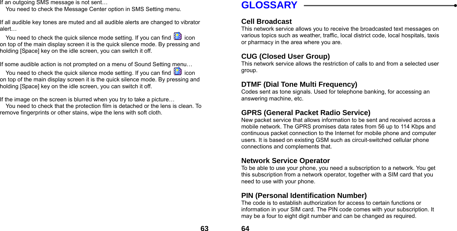  63If an outgoing SMS message is not sent&hellip;  You need to check the Message Center option in SMS Setting menu.  If all audible key tones are muted and all audible alerts are changed to vibrator alert&hellip;  You need to check the quick silence mode setting. If you can find   icon on top of the main display screen it is the quick silence mode. By pressing and holding [Space] key on the idle screen, you can switch it off.  If some audible action is not prompted on a menu of Sound Setting menu&hellip;  You need to check the quick silence mode setting. If you can find   icon on top of the main display screen it is the quick silence mode. By pressing and holding [Space] key on the idle screen, you can switch it off.  If the image on the screen is blurred when you try to take a picture&hellip;  You need to check that the protection film is detached or the lens is clean. To remove fingerprints or other stains, wipe the lens with soft cloth.   64GLOSSARY  Cell Broadcast This network service allows you to receive the broadcasted text messages on various topics such as weather, traffic, local district code, local hospitals, taxis or pharmacy in the area where you are.  CUG (Closed User Group) This network service allows the restriction of calls to and from a selected user group.  DTMF (Dial Tone Multi Frequency) Codes sent as tone signals. Used for telephone banking, for accessing an answering machine, etc.  GPRS (General Packet Radio Service)   New packet service that allows information to be sent and received across a mobile network. The GPRS promises data rates from 56 up to 114 Kbps and continuous packet connection to the Internet for mobile phone and computer users. It is based on existing GSM such as circuit-switched cellular phone connections and complements that.  Network Service Operator To be able to use your phone, you need a subscription to a network. You get this subscription from a network operator, together with a SIM card that you need to use with your phone.  PIN (Personal Identification Number) The code is to establish authorization for access to certain functions or information in your SIM card. The PIN code comes with your subscription. It may be a four to eight digit number and can be changed as required. 