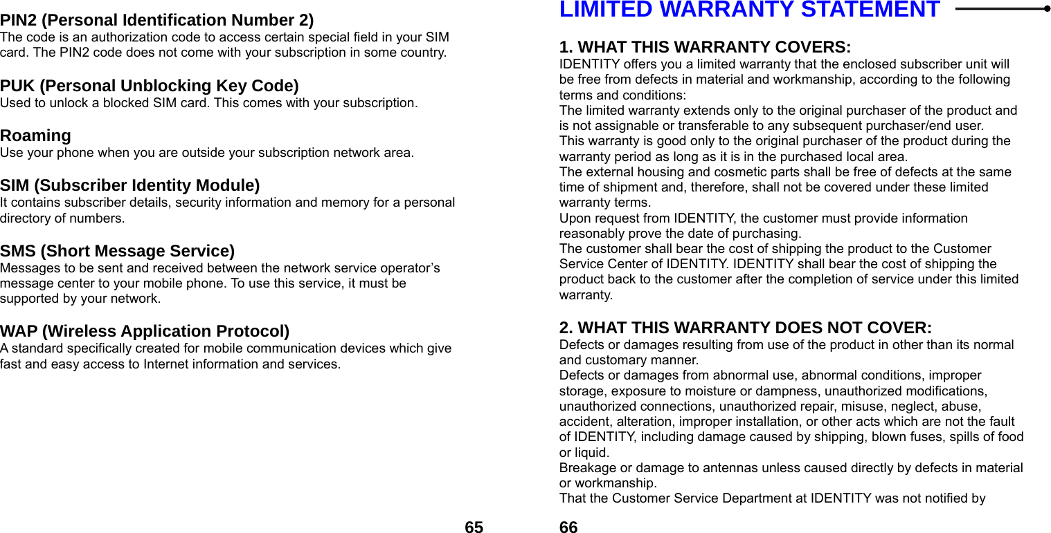  65 PIN2 (Personal Identification Number 2) The code is an authorization code to access certain special field in your SIM card. The PIN2 code does not come with your subscription in some country.  PUK (Personal Unblocking Key Code) Used to unlock a blocked SIM card. This comes with your subscription.  Roaming Use your phone when you are outside your subscription network area.  SIM (Subscriber Identity Module) It contains subscriber details, security information and memory for a personal directory of numbers.    SMS (Short Message Service) Messages to be sent and received between the network service operator&rsquo;s message center to your mobile phone. To use this service, it must be supported by your network.  WAP (Wireless Application Protocol) A standard specifically created for mobile communication devices which give fast and easy access to Internet information and services.   66LIMITED WARRANTY STATEMENT    1. WHAT THIS WARRANTY COVERS: IDENTITY offers you a limited warranty that the enclosed subscriber unit will be free from defects in material and workmanship, according to the following terms and conditions: The limited warranty extends only to the original purchaser of the product and is not assignable or transferable to any subsequent purchaser/end user. This warranty is good only to the original purchaser of the product during the warranty period as long as it is in the purchased local area. The external housing and cosmetic parts shall be free of defects at the same time of shipment and, therefore, shall not be covered under these limited warranty terms. Upon request from IDENTITY, the customer must provide information reasonably prove the date of purchasing. The customer shall bear the cost of shipping the product to the Customer Service Center of IDENTITY. IDENTITY shall bear the cost of shipping the product back to the customer after the completion of service under this limited warranty.  2. WHAT THIS WARRANTY DOES NOT COVER: Defects or damages resulting from use of the product in other than its normal and customary manner. Defects or damages from abnormal use, abnormal conditions, improper storage, exposure to moisture or dampness, unauthorized modifications, unauthorized connections, unauthorized repair, misuse, neglect, abuse, accident, alteration, improper installation, or other acts which are not the fault of IDENTITY, including damage caused by shipping, blown fuses, spills of food or liquid. Breakage or damage to antennas unless caused directly by defects in material or workmanship. That the Customer Service Department at IDENTITY was not notified by 