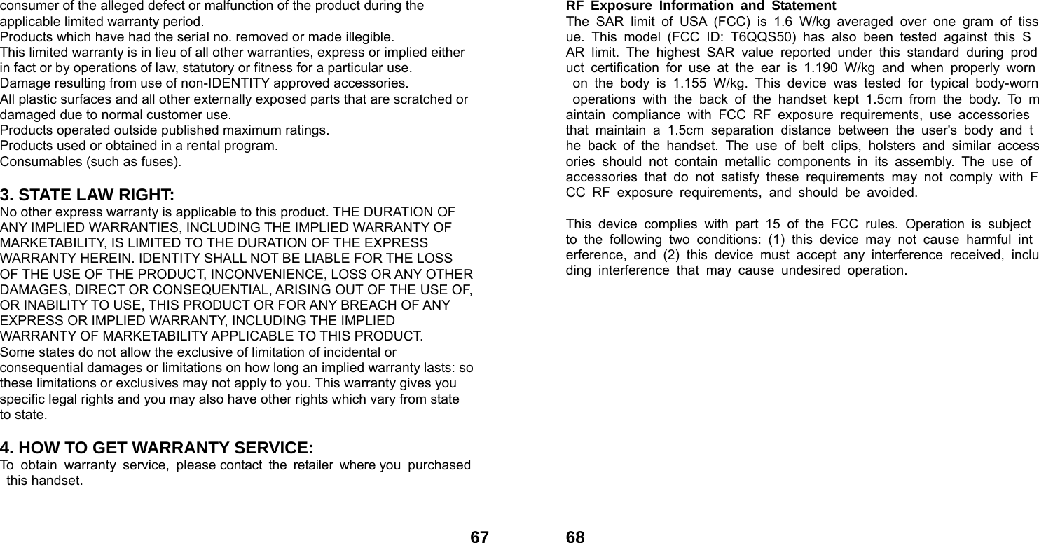  67consumer of the alleged defect or malfunction of the product during the applicable limited warranty period. Products which have had the serial no. removed or made illegible. This limited warranty is in lieu of all other warranties, express or implied either in fact or by operations of law, statutory or fitness for a particular use. Damage resulting from use of non-IDENTITY approved accessories. All plastic surfaces and all other externally exposed parts that are scratched or damaged due to normal customer use. Products operated outside published maximum ratings. Products used or obtained in a rental program. Consumables (such as fuses).  3. STATE LAW RIGHT: No other express warranty is applicable to this product. THE DURATION OF ANY IMPLIED WARRANTIES, INCLUDING THE IMPLIED WARRANTY OF MARKETABILITY, IS LIMITED TO THE DURATION OF THE EXPRESS WARRANTY HEREIN. IDENTITY SHALL NOT BE LIABLE FOR THE LOSS OF THE USE OF THE PRODUCT, INCONVENIENCE, LOSS OR ANY OTHER DAMAGES, DIRECT OR CONSEQUENTIAL, ARISING OUT OF THE USE OF, OR INABILITY TO USE, THIS PRODUCT OR FOR ANY BREACH OF ANY EXPRESS OR IMPLIED WARRANTY, INCLUDING THE IMPLIED WARRANTY OF MARKETABILITY APPLICABLE TO THIS PRODUCT. Some states do not allow the exclusive of limitation of incidental or consequential damages or limitations on how long an implied warranty lasts: so these limitations or exclusives may not apply to you. This warranty gives you specific legal rights and you may also have other rights which vary from state to state.  4. HOW TO GET WARRANTY SERVICE: To obtain warranty service, please contact the retailer where you purchased this handset.    68RF Exposure Information and Statement  The SAR limit of USA (FCC) is 1.6 W/kg averaged over one gram of tissue. This model (FCC ID: T6QQS50) has also been tested against this SAR limit. The highest SAR value reported under this standard during product certification for use at the ear is 1.190 W/kg and when properly worn on the body is 1.155 W/kg. This device was tested for typical body-worn operations with the back of the handset kept 1.5cm from the body. To maintain compliance with FCC RF exposure requirements, use accessories that maintain a 1.5cm separation distance between the user's body and the back of the handset. The use of belt clips, holsters and similar accessories should not contain metallic components in its assembly. The use of accessories that do not satisfy these requirements may not comply with FCC RF exposure requirements, and should be avoided.  This device complies with part 15 of the FCC rules. Operation is subject to the following two conditions: (1) this device may not cause harmful interference, and (2) this device must accept any interference received, including interference that may cause undesired operation.  