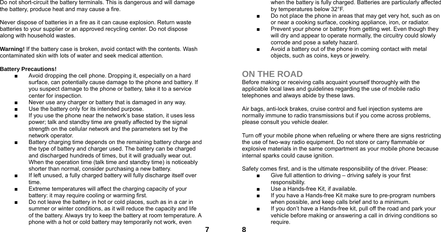  7Do not short-circuit the battery terminals. This is dangerous and will damage the battery, produce heat and may cause a fire.    Never dispose of batteries in a fire as it can cause explosion. Return waste batteries to your supplier or an approved recycling center. Do not dispose along with household wastes.      Warning! If the battery case is broken, avoid contact with the contents. Wash contaminated skin with lots of water and seek medical attention.  Battery Precautions! ■  Avoid dropping the cell phone. Dropping it, especially on a hard surface, can potentially cause damage to the phone and battery. If you suspect damage to the phone or battery, take it to a service center for inspection. ■  Never use any charger or battery that is damaged in any way. ■  Use the battery only for its intended purpose. ■  If you use the phone near the network&rsquo;s base station, it uses less power; talk and standby time are greatly affected by the signal strength on the cellular network and the parameters set by the network operator. ■  Battery charging time depends on the remaining battery charge and the type of battery and charger used. The battery can be charged and discharged hundreds of times, but it will gradually wear out. When the operation time (talk time and standby time) is noticeably shorter than normal, consider purchasing a new battery. ■  If left unused, a fully charged battery will fully discharge itself over time.  ■  Extreme temperatures will affect the charging capacity of your battery: it may require cooling or warming first. ■  Do not leave the battery in hot or cold places, such as in a car in summer or winter conditions, as it will reduce the capacity and life of the battery. Always try to keep the battery at room temperature. A phone with a hot or cold battery may temporarily not work, even  8when the battery is fully charged. Batteries are particularly affected by temperatures below 32&deg;F. ■  Do not place the phone in areas that may get very hot, such as on or near a cooking surface, cooking appliance, iron, or radiator. ■  Prevent your phone or battery from getting wet. Even though they will dry and appear to operate normally, the circuitry could slowly corrode and pose a safety hazard. ■  Avoid a battery out of the phone in coming contact with metal objects, such as coins, keys or jewelry.  ON THE ROAD Before making or receiving calls acquaint yourself thoroughly with the applicable local laws and guidelines regarding the use of mobile radio telephones and always abide by these laws.  Air bags, anti-lock brakes, cruise control and fuel injection systems are normally immune to radio transmissions but if you come across problems, please consult you vehicle dealer.    Turn off your mobile phone when refueling or where there are signs restricting the use of two-way radio equipment. Do not store or carry flammable or explosive materials in the same compartment as your mobile phone because internal sparks could cause ignition.    Safety comes first, and is the ultimate responsibility of the driver. Please: ■  Give full attention to driving &ndash; driving safely is your first responsibility. ■  Use a Hands-free Kit, if available. ■  If you have a Hands-free Kit make sure to pre-program numbers when possible, and keep calls brief and to a minimum. ■  If you don&rsquo;t have a Hands-free kit, pull off the road and park your vehicle before making or answering a call in driving conditions so require. 