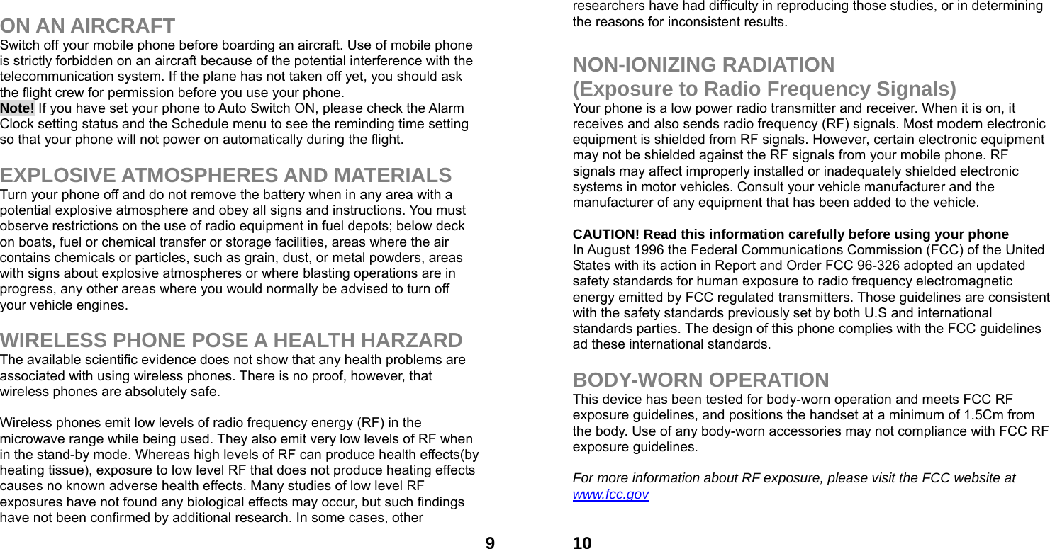 9 ON AN AIRCRAFT Switch off your mobile phone before boarding an aircraft. Use of mobile phone is strictly forbidden on an aircraft because of the potential interference with the telecommunication system. If the plane has not taken off yet, you should ask the flight crew for permission before you use your phone.   Note! If you have set your phone to Auto Switch ON, please check the Alarm Clock setting status and the Schedule menu to see the reminding time setting so that your phone will not power on automatically during the flight.  EXPLOSIVE ATMOSPHERES AND MATERIALS Turn your phone off and do not remove the battery when in any area with a potential explosive atmosphere and obey all signs and instructions. You must observe restrictions on the use of radio equipment in fuel depots; below deck on boats, fuel or chemical transfer or storage facilities, areas where the air contains chemicals or particles, such as grain, dust, or metal powders, areas with signs about explosive atmospheres or where blasting operations are in progress, any other areas where you would normally be advised to turn off your vehicle engines.  WIRELESS PHONE POSE A HEALTH HARZARD The available scientific evidence does not show that any health problems are associated with using wireless phones. There is no proof, however, that wireless phones are absolutely safe.  Wireless phones emit low levels of radio frequency energy (RF) in the microwave range while being used. They also emit very low levels of RF when in the stand-by mode. Whereas high levels of RF can produce health effects(by heating tissue), exposure to low level RF that does not produce heating effects causes no known adverse health effects. Many studies of low level RF exposures have not found any biological effects may occur, but such findings have not been confirmed by additional research. In some cases, other  10researchers have had difficulty in reproducing those studies, or in determining the reasons for inconsistent results.  NON-IONIZING RADIATION (Exposure to Radio Frequency Signals) Your phone is a low power radio transmitter and receiver. When it is on, it receives and also sends radio frequency (RF) signals. Most modern electronic equipment is shielded from RF signals. However, certain electronic equipment may not be shielded against the RF signals from your mobile phone. RF signals may affect improperly installed or inadequately shielded electronic systems in motor vehicles. Consult your vehicle manufacturer and the manufacturer of any equipment that has been added to the vehicle.  CAUTION! Read this information carefully before using your phone In August 1996 the Federal Communications Commission (FCC) of the United States with its action in Report and Order FCC 96-326 adopted an updated safety standards for human exposure to radio frequency electromagnetic energy emitted by FCC regulated transmitters. Those guidelines are consistent with the safety standards previously set by both U.S and international standards parties. The design of this phone complies with the FCC guidelines ad these international standards.  BODY-WORN OPERATION This device has been tested for body-worn operation and meets FCC RF exposure guidelines, and positions the handset at a minimum of 1.5Cm from the body. Use of any body-worn accessories may not compliance with FCC RF exposure guidelines.  For more information about RF exposure, please visit the FCC website at www.fcc.gov 
