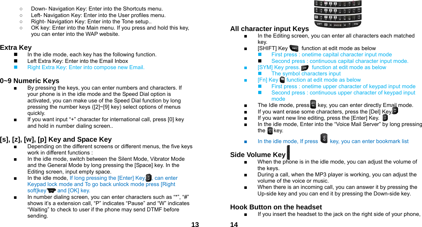 13○  Down- Navigation Key: Enter into the Shortcuts menu.   ○  Left- Navigation Key: Enter into the User profiles menu. ○  Right- Navigation Key: Enter into the Tone setup.. ○  OK key: Enter into the Main menu. If you press and hold this key, you can enter into the WAP website.  Extra Key       In the idle mode, each key has the following function.   Left Extra Key: Enter into the Email Inbox   Right Extra Key: Enter into compose new Email.  0~9 Numeric Keys         ■  By pressing the keys, you can enter numbers and characters. If your phone is in the idle mode and the Speed Dial option is activated, you can make use of the Speed Dial function by long pressing the number keys ([2]~[9] key) select options of menus quickly. ■  If you want input &ldquo;+&rdquo; character for international call, press [0] key and hold in number dialing screen..  [s], [z], [w], [p] Key and Space Key               ■  Depending on the different screens or different menus, the five keys work in different functions : ■  In the idle mode, switch between the Silent Mode, Vibrator Mode and the General Mode by long pressing the [Space] key. In the Editing screen, input empty space. ■  In the idle mode, If long pressing the [Enter] Key,    , can enter Keypad lock mode and To go back unlock mode press [Right soft]key    and [OK] key.  ■  In number dialing screen, you can enter characters such as &ldquo;*&rdquo;, &ldquo;#&rdquo; shows it&rsquo;s a extension call, &ldquo;P&rdquo; indicates &ldquo;Pause&rdquo; and &ldquo;W&rdquo; indicates &ldquo;Waiting&rdquo; to check to user if the phone may send DTMF before sending.  14   All character input Keys   ■  In the Editing screen, you can enter all characters each matched key. ■  [SHIFT] Key          function at edit mode as below   First press : onetime capital character input mode  Second press : continuous capital character input mode. ■  [SYM] Key press. In    function at edit mode as below   The symbol characters input           ■  [Fn] Key      function at edit mode as below   First press : onetime upper character of keypad input mode   Second press : continuous upper character of keypad input mode ■  The Idle mode, press      key, you can enter directly Email mode. ■  If you want erase some characters, press the [Del] Key. ■  If you want new line editing, press the [Enter] Key. ■  In the idle mode, Enter into the &ldquo;Voice Mail Server&rdquo; by long pressing the   key. ■  In the idle mode, If press    key, you can enter bookmark list    Side Volume Key  ■  When the phone is in the idle mode, you can adjust the volume of the keys. ■  During a call, when the MP3 player is working, you can adjust the volume of the voice or music. ■  When there is an incoming call, you can answer it by pressing the Up-side key and you can end it by pressing the Down-side key.    Hook Button on the headset  ■  If you insert the headset to the jack on the right side of your phone, 