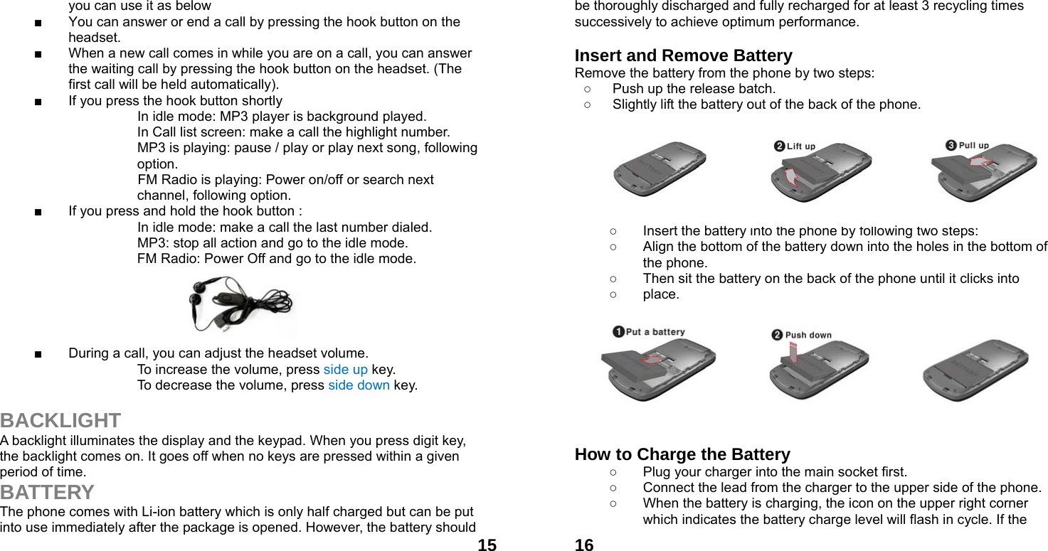  15you can use it as below ■  You can answer or end a call by pressing the hook button on the headset. ■  When a new call comes in while you are on a call, you can answer the waiting call by pressing the hook button on the headset. (The first call will be held automatically). ■  If you press the hook button shortly                       In idle mode: MP3 player is background played.     In Call list screen: make a call the highlight number.                     MP3 is playing: pause / play or play next song, following   option. FM Radio is playing: Power on/off or search next channel, following option. ■  If you press and hold the hook button :                     In idle mode: make a call the last number dialed.                     MP3: stop all action and go to the idle mode.     FM Radio: Power Off and go to the idle mode.      ■  During a call, you can adjust the headset volume. To increase the volume, press side up key. To decrease the volume, press side down key.  BACKLIGHT A backlight illuminates the display and the keypad. When you press digit key, the backlight comes on. It goes off when no keys are pressed within a given period of time. BATTERY The phone comes with Li-ion battery which is only half charged but can be put into use immediately after the package is opened. However, the battery should  16be thoroughly discharged and fully recharged for at least 3 recycling times successively to achieve optimum performance.  Insert and Remove Battery Remove the battery from the phone by two steps: ○  Push up the release batch.   ○  Slightly lift the battery out of the back of the phone.          ○  Insert the battery into the phone by following two steps: ○  Align the bottom of the battery down into the holes in the bottom of the phone. ○  Then sit the battery on the back of the phone until it clicks into   ○ place.          How to Charge the Battery ○  Plug your charger into the main socket first. ○  Connect the lead from the charger to the upper side of the phone. ○  When the battery is charging, the icon on the upper right corner which indicates the battery charge level will flash in cycle. If the 