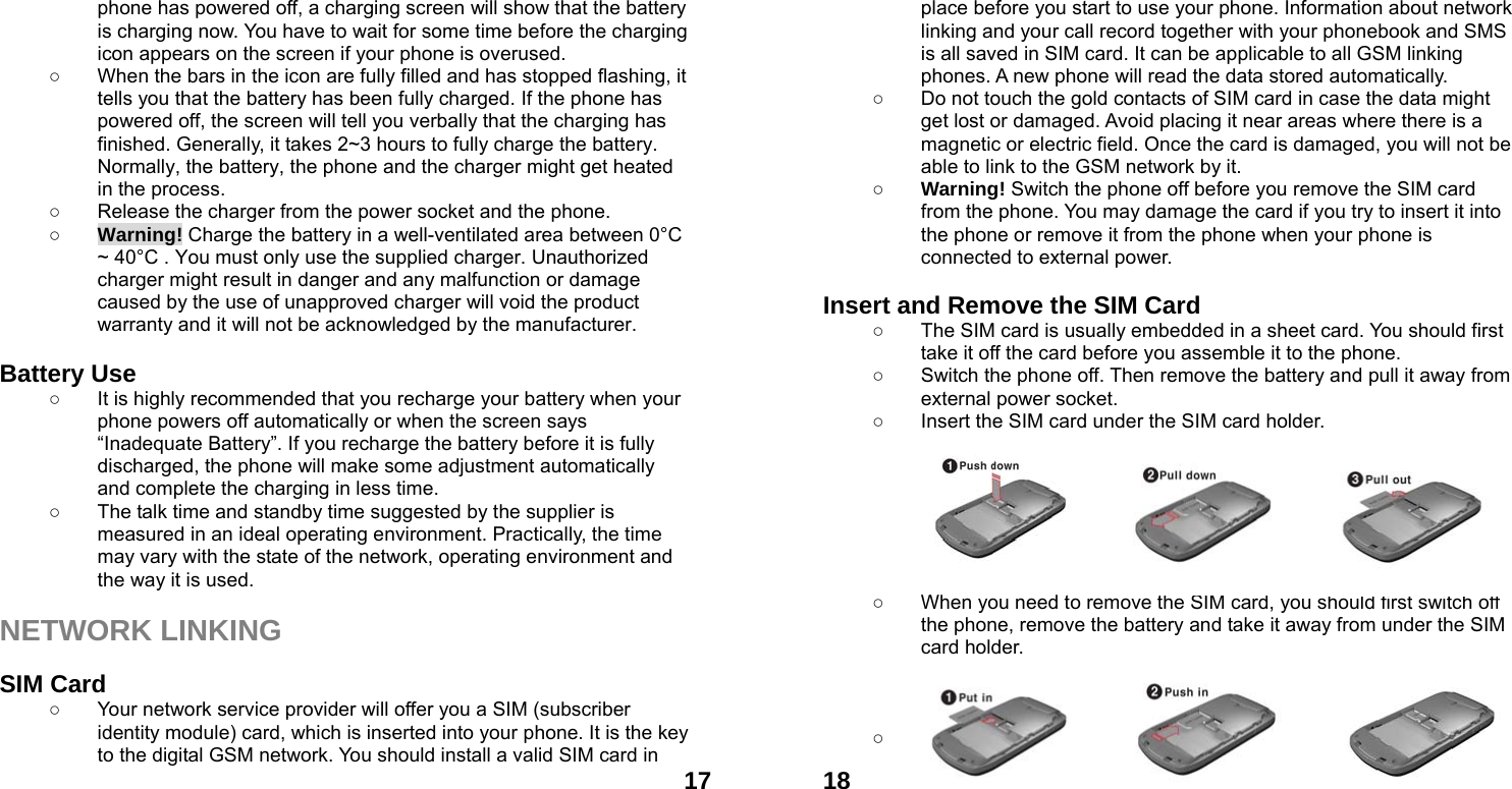  17phone has powered off, a charging screen will show that the battery is charging now. You have to wait for some time before the charging icon appears on the screen if your phone is overused. ○  When the bars in the icon are fully filled and has stopped flashing, it tells you that the battery has been fully charged. If the phone has powered off, the screen will tell you verbally that the charging has finished. Generally, it takes 2~3 hours to fully charge the battery. Normally, the battery, the phone and the charger might get heated in the process.   ○  Release the charger from the power socket and the phone. ○ Warning! Charge the battery in a well-ventilated area between 0&deg;C ~ 40&deg;C . You must only use the supplied charger. Unauthorized charger might result in danger and any malfunction or damage caused by the use of unapproved charger will void the product warranty and it will not be acknowledged by the manufacturer.  Battery Use ○  It is highly recommended that you recharge your battery when your phone powers off automatically or when the screen says &ldquo;Inadequate Battery&rdquo;. If you recharge the battery before it is fully discharged, the phone will make some adjustment automatically and complete the charging in less time.   ○  The talk time and standby time suggested by the supplier is measured in an ideal operating environment. Practically, the time may vary with the state of the network, operating environment and the way it is used.  NETWORK LINKING  SIM Card ○  Your network service provider will offer you a SIM (subscriber identity module) card, which is inserted into your phone. It is the key to the digital GSM network. You should install a valid SIM card in  18place before you start to use your phone. Information about network linking and your call record together with your phonebook and SMS is all saved in SIM card. It can be applicable to all GSM linking phones. A new phone will read the data stored automatically.   ○  Do not touch the gold contacts of SIM card in case the data might get lost or damaged. Avoid placing it near areas where there is a magnetic or electric field. Once the card is damaged, you will not be able to link to the GSM network by it.   ○ Warning! Switch the phone off before you remove the SIM card from the phone. You may damage the card if you try to insert it into the phone or remove it from the phone when your phone is connected to external power.    Insert and Remove the SIM Card ○  The SIM card is usually embedded in a sheet card. You should first take it off the card before you assemble it to the phone. ○  Switch the phone off. Then remove the battery and pull it away from external power socket. ○  Insert the SIM card under the SIM card holder.        ○  When you need to remove the SIM card, you should first switch off the phone, remove the battery and take it away from under the SIM card holder.    ○ ! Note: About the SIM card 