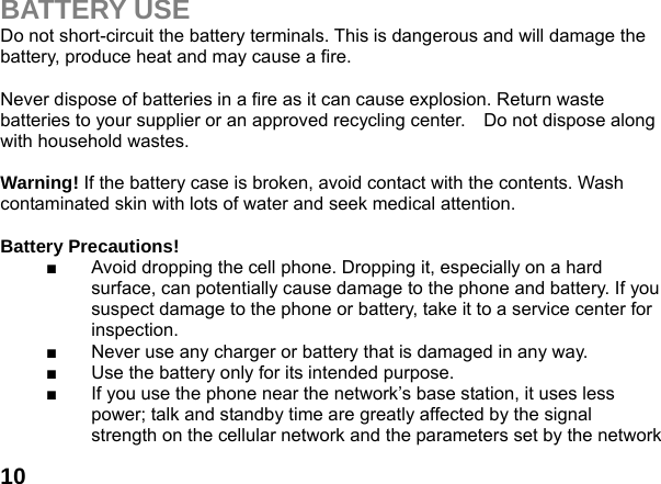  10BATTERY USE Do not short-circuit the battery terminals. This is dangerous and will damage the battery, produce heat and may cause a fire.    Never dispose of batteries in a fire as it can cause explosion. Return waste batteries to your supplier or an approved recycling center.    Do not dispose along with household wastes.      Warning! If the battery case is broken, avoid contact with the contents. Wash contaminated skin with lots of water and seek medical attention.  Battery Precautions! ■  Avoid dropping the cell phone. Dropping it, especially on a hard surface, can potentially cause damage to the phone and battery. If you suspect damage to the phone or battery, take it to a service center for inspection. ■  Never use any charger or battery that is damaged in any way. ■  Use the battery only for its intended purpose. ■  If you use the phone near the network&rsquo;s base station, it uses less power; talk and standby time are greatly affected by the signal strength on the cellular network and the parameters set by the network 