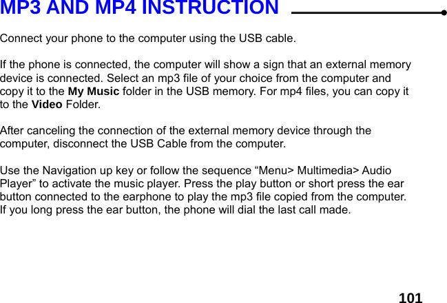  101MP3 AND MP4 INSTRUCTION  Connect your phone to the computer using the USB cable.    If the phone is connected, the computer will show a sign that an external memory device is connected. Select an mp3 file of your choice from the computer and copy it to the My Music folder in the USB memory. For mp4 files, you can copy it to the Video Folder.  After canceling the connection of the external memory device through the computer, disconnect the USB Cable from the computer.    Use the Navigation up key or follow the sequence &ldquo;Menu> Multimedia> Audio Player&rdquo; to activate the music player. Press the play button or short press the ear button connected to the earphone to play the mp3 file copied from the computer. If you long press the ear button, the phone will dial the last call made.  