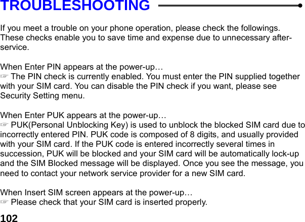  102TROUBLESHOOTING  If you meet a trouble on your phone operation, please check the followings. These checks enable you to save time and expense due to unnecessary after-service.  When Enter PIN appears at the power-up&hellip;  ☞The PIN check is currently enabled. You must enter the PIN supplied together with your SIM card. You can disable the PIN check if you want, please see Security Setting menu.  When Enter PUK appears at the power-up&hellip; ☞ PUK(Personal Unblocking Key) is used to unblock the blocked SIM card due to incorrectly entered PIN. PUK code is composed of 8 digits, and usually provided with your SIM card. If the PUK code is entered incorrectly several times in succession, PUK will be blocked and your SIM card will be automatically lock-up and the SIM Blocked message will be displayed. Once you see the message, you need to contact your network service provider for a new SIM card.  When Insert SIM screen appears at the power-up&hellip; ☞ Please check that your SIM card is inserted properly. 